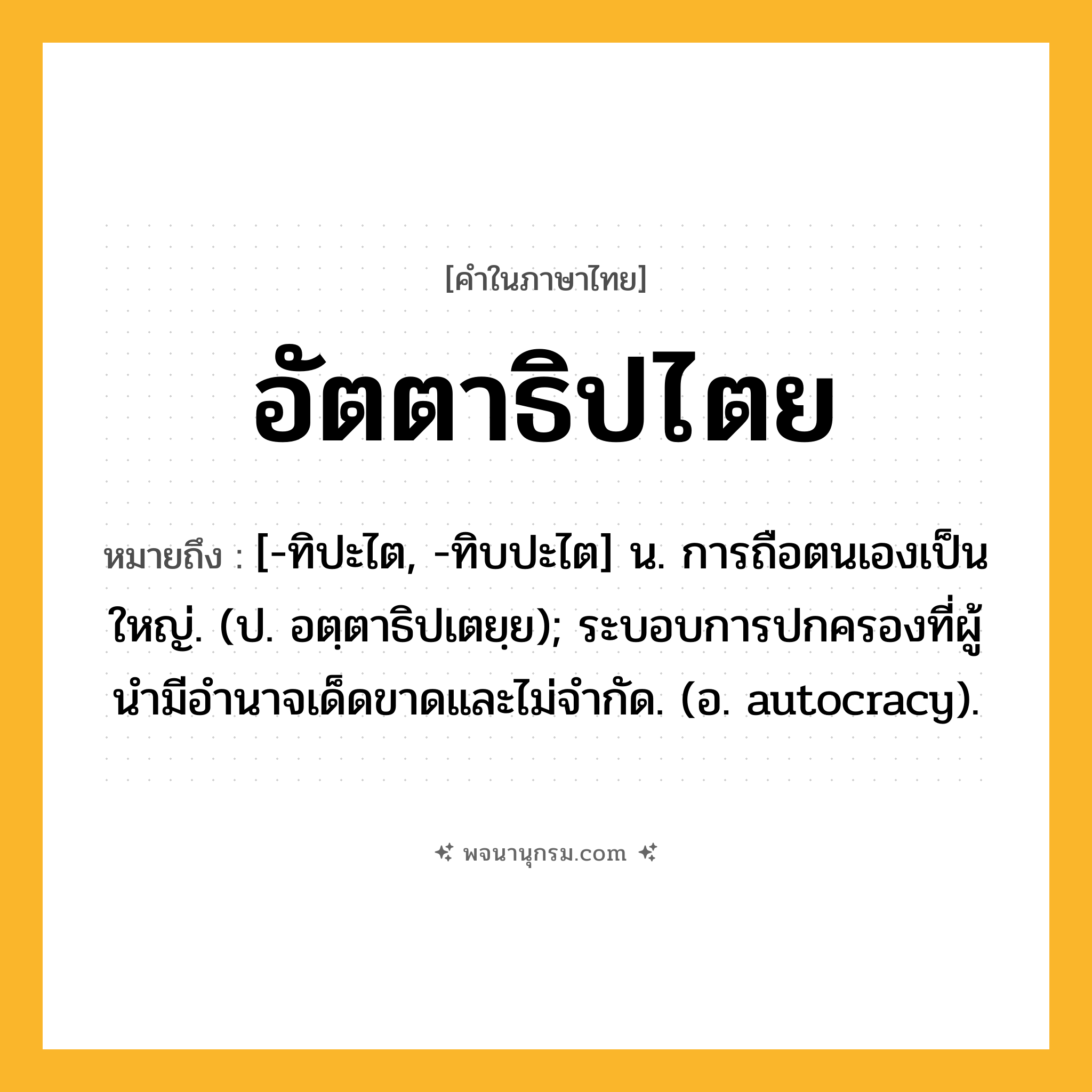 อัตตาธิปไตย ความหมาย หมายถึงอะไร?, คำในภาษาไทย อัตตาธิปไตย หมายถึง [-ทิปะไต, -ทิบปะไต] น. การถือตนเองเป็นใหญ่. (ป. อตฺตาธิปเตยฺย); ระบอบการปกครองที่ผู้นํามีอํานาจเด็ดขาดและไม่จํากัด. (อ. autocracy).