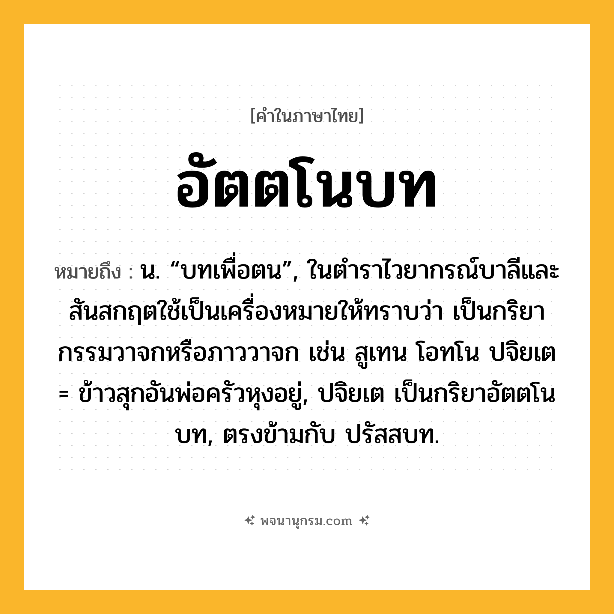 อัตตโนบท ความหมาย หมายถึงอะไร?, คำในภาษาไทย อัตตโนบท หมายถึง น. “บทเพื่อตน”, ในตำราไวยากรณ์บาลีและสันสกฤตใช้เป็นเครื่องหมายให้ทราบว่า เป็นกริยากรรมวาจกหรือภาววาจก เช่น สูเทน โอทโน ปจิยเต = ข้าวสุกอันพ่อครัวหุงอยู่, ปจิยเต เป็นกริยาอัตตโนบท, ตรงข้ามกับ ปรัสสบท.