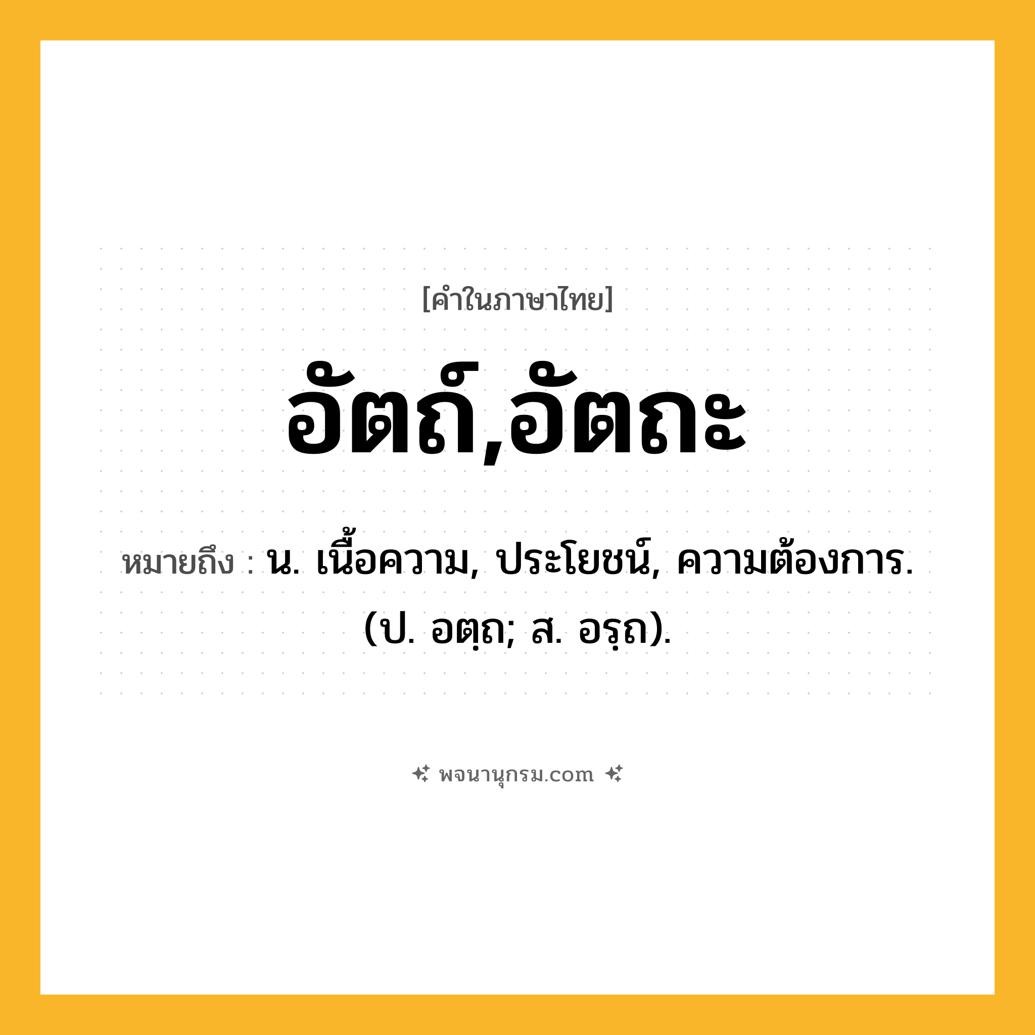อัตถ์,อัตถะ ความหมาย หมายถึงอะไร?, คำในภาษาไทย อัตถ์,อัตถะ หมายถึง น. เนื้อความ, ประโยชน์, ความต้องการ. (ป. อตฺถ; ส. อรฺถ).