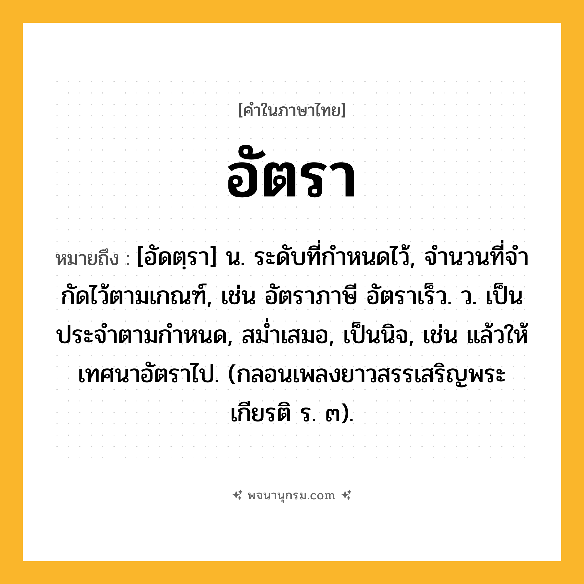 อัตรา ความหมาย หมายถึงอะไร?, คำในภาษาไทย อัตรา หมายถึง [อัดตฺรา] น. ระดับที่กําหนดไว้, จํานวนที่จํากัดไว้ตามเกณฑ์, เช่น อัตราภาษี อัตราเร็ว. ว. เป็นประจําตามกําหนด, สมํ่าเสมอ, เป็นนิจ, เช่น แล้วให้เทศนาอัตราไป. (กลอนเพลงยาวสรรเสริญพระเกียรติ ร. ๓).