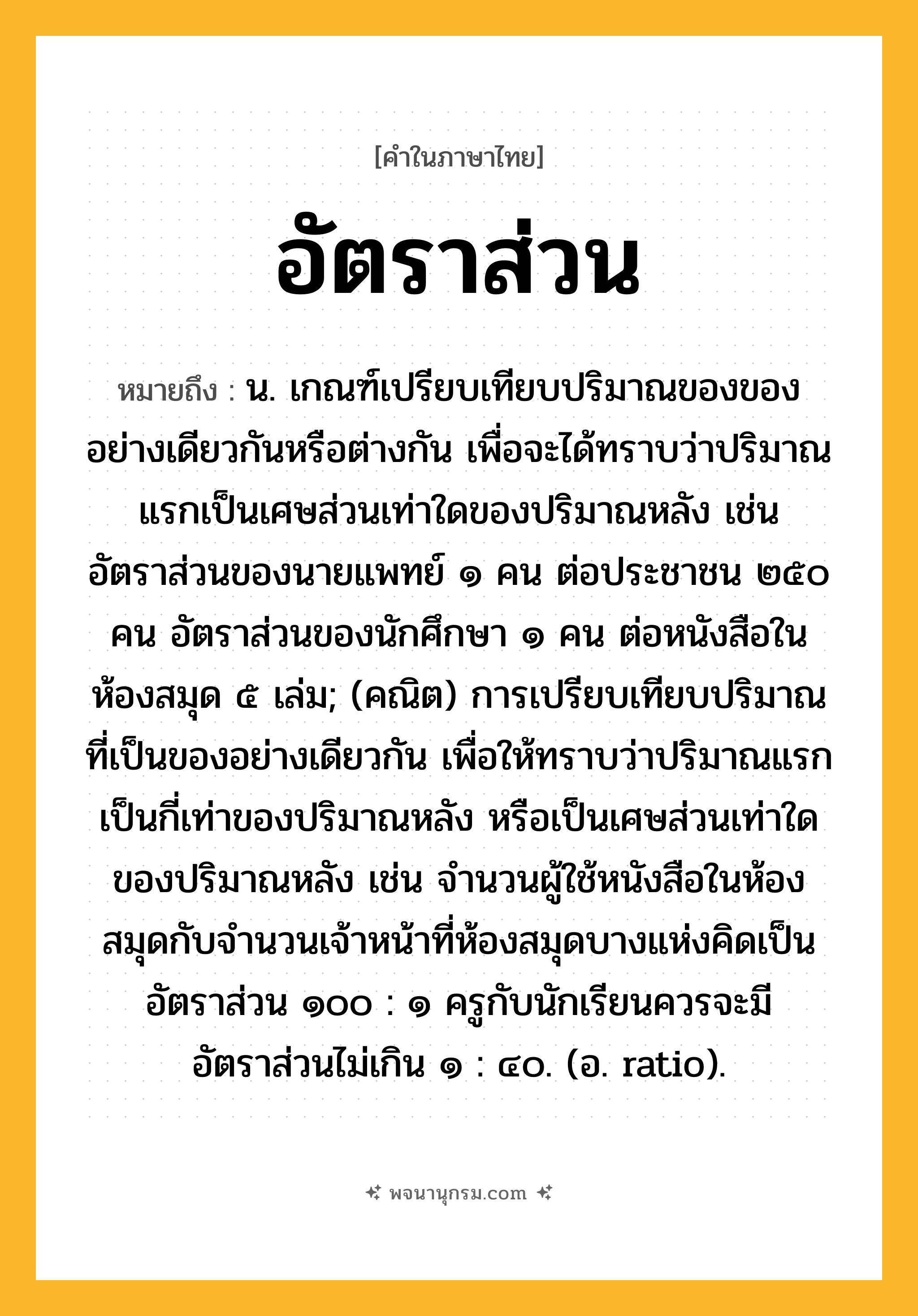 อัตราส่วน ความหมาย หมายถึงอะไร?, คำในภาษาไทย อัตราส่วน หมายถึง น. เกณฑ์เปรียบเทียบปริมาณของของอย่างเดียวกันหรือต่างกัน เพื่อจะได้ทราบว่าปริมาณแรกเป็นเศษส่วนเท่าใดของปริมาณหลัง เช่น อัตราส่วนของนายแพทย์ ๑ คน ต่อประชาชน ๒๕๐ คน อัตราส่วนของนักศึกษา ๑ คน ต่อหนังสือในห้องสมุด ๕ เล่ม; (คณิต) การเปรียบเทียบปริมาณที่เป็นของอย่างเดียวกัน เพื่อให้ทราบว่าปริมาณแรกเป็นกี่เท่าของปริมาณหลัง หรือเป็นเศษส่วนเท่าใดของปริมาณหลัง เช่น จำนวนผู้ใช้หนังสือในห้องสมุดกับจำนวนเจ้าหน้าที่ห้องสมุดบางแห่งคิดเป็นอัตราส่วน ๑๐๐ : ๑ ครูกับนักเรียนควรจะมีอัตราส่วนไม่เกิน ๑ : ๔๐. (อ. ratio).