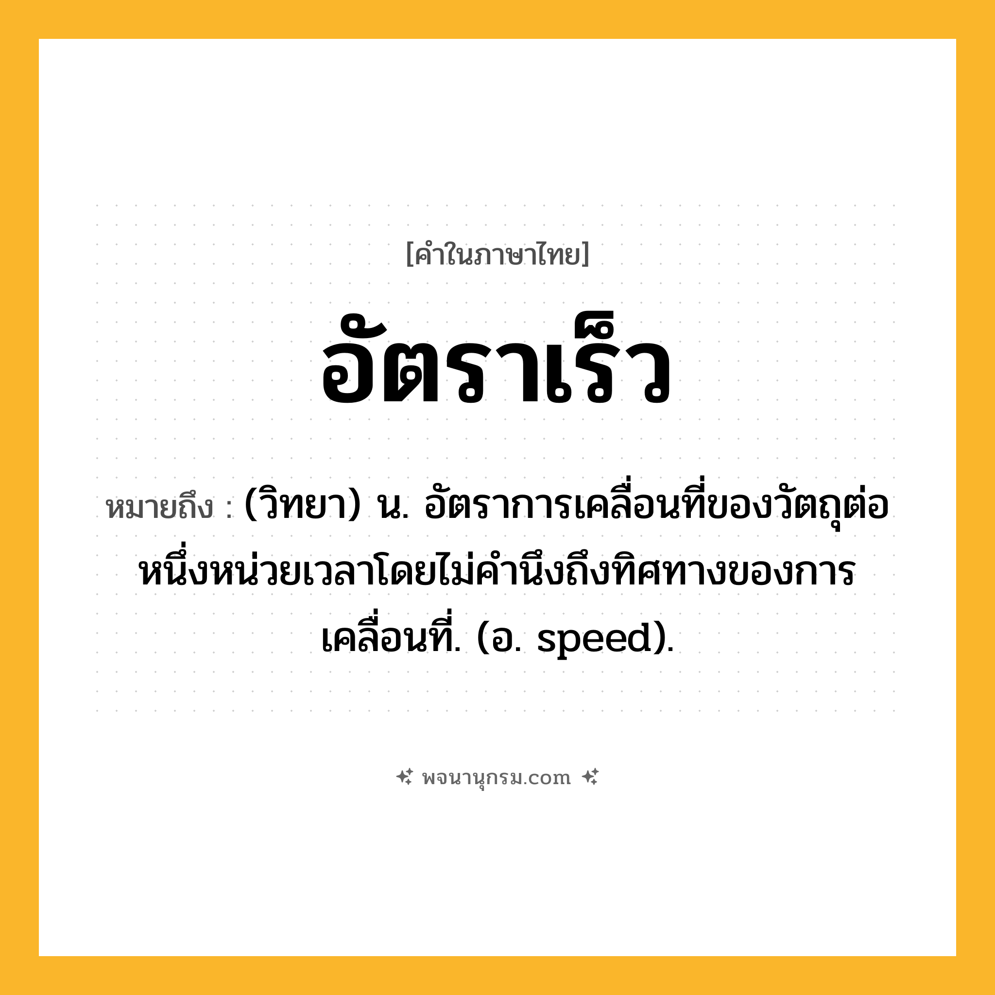 อัตราเร็ว ความหมาย หมายถึงอะไร?, คำในภาษาไทย อัตราเร็ว หมายถึง (วิทยา) น. อัตราการเคลื่อนที่ของวัตถุต่อหนึ่งหน่วยเวลาโดยไม่คํานึงถึงทิศทางของการเคลื่อนที่. (อ. speed).