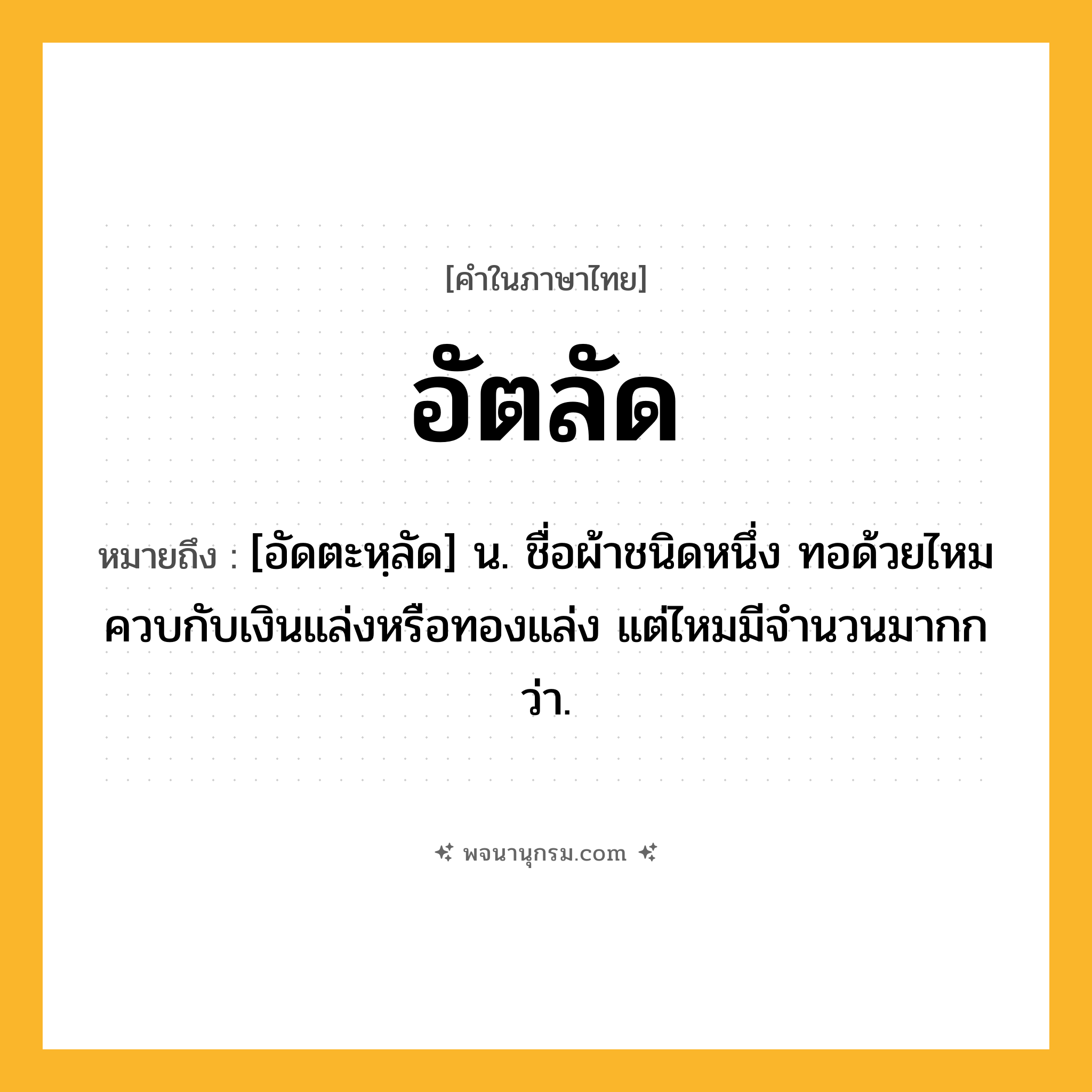 อัตลัด ความหมาย หมายถึงอะไร?, คำในภาษาไทย อัตลัด หมายถึง [อัดตะหฺลัด] น. ชื่อผ้าชนิดหนึ่ง ทอด้วยไหมควบกับเงินแล่งหรือทองแล่ง แต่ไหมมีจํานวนมากกว่า.