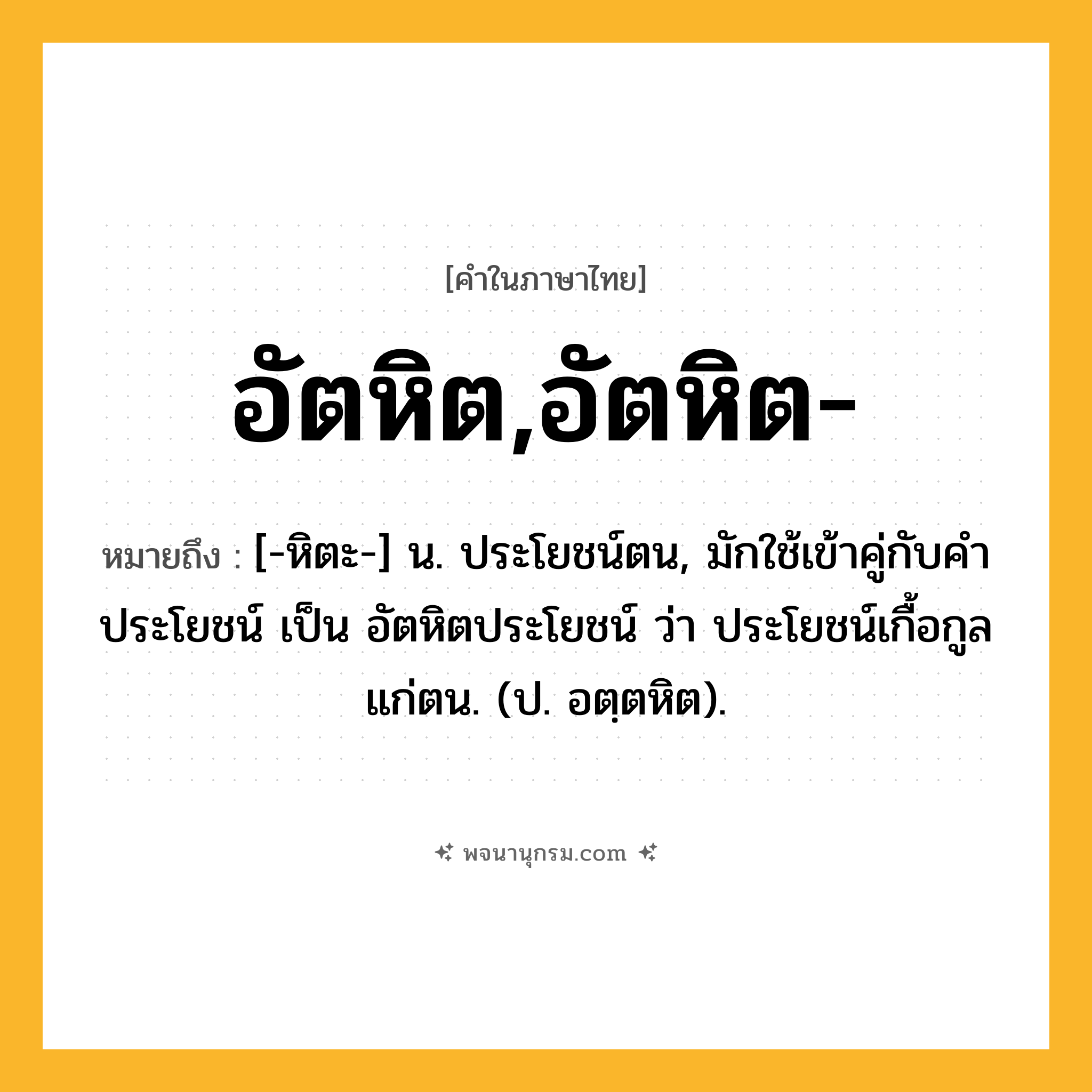อัตหิต,อัตหิต- ความหมาย หมายถึงอะไร?, คำในภาษาไทย อัตหิต,อัตหิต- หมายถึง [-หิตะ-] น. ประโยชน์ตน, มักใช้เข้าคู่กับคำ ประโยชน์ เป็น อัตหิตประโยชน์ ว่า ประโยชน์เกื้อกูลแก่ตน. (ป. อตฺตหิต).
