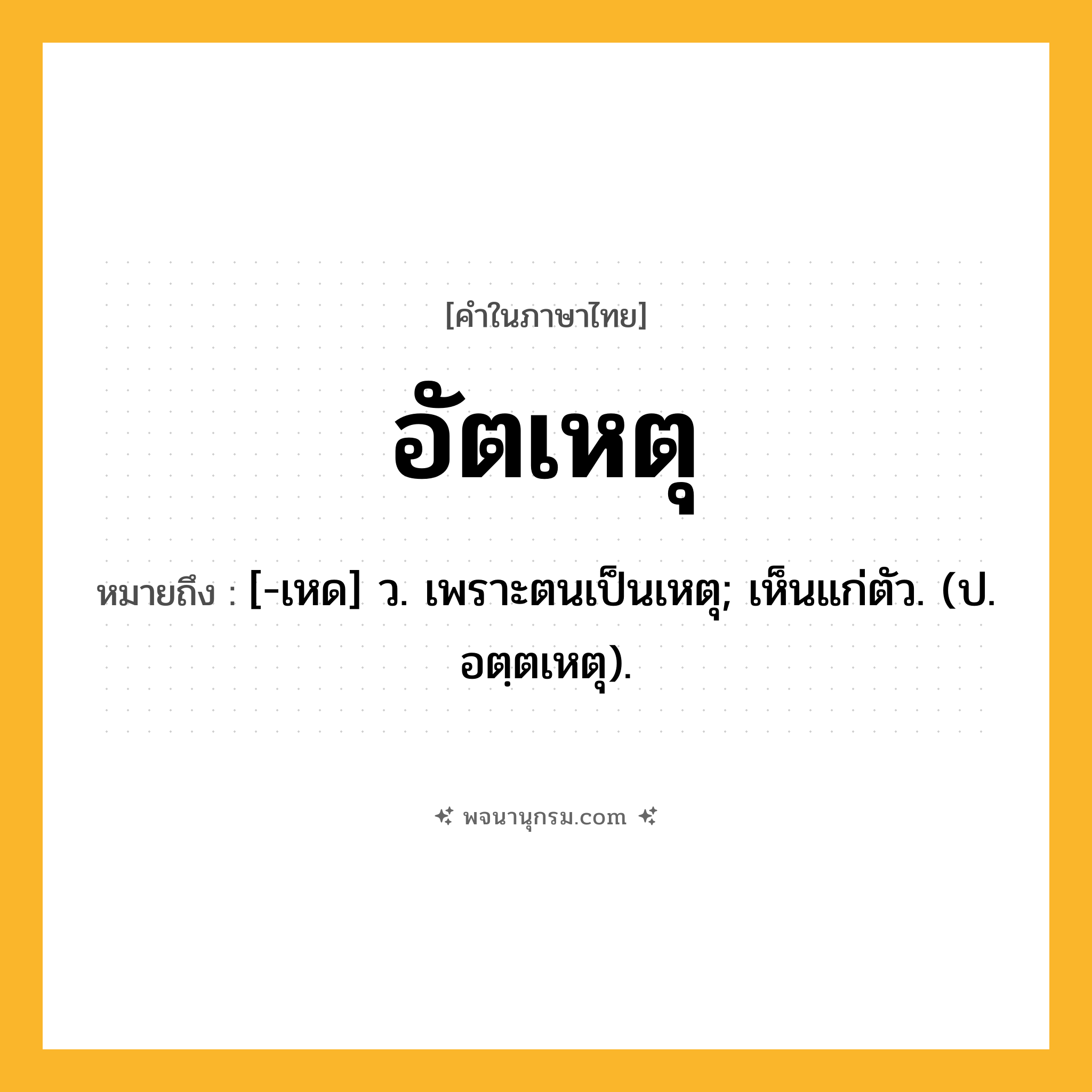 อัตเหตุ ความหมาย หมายถึงอะไร?, คำในภาษาไทย อัตเหตุ หมายถึง [-เหด] ว. เพราะตนเป็นเหตุ; เห็นแก่ตัว. (ป. อตฺตเหตุ).