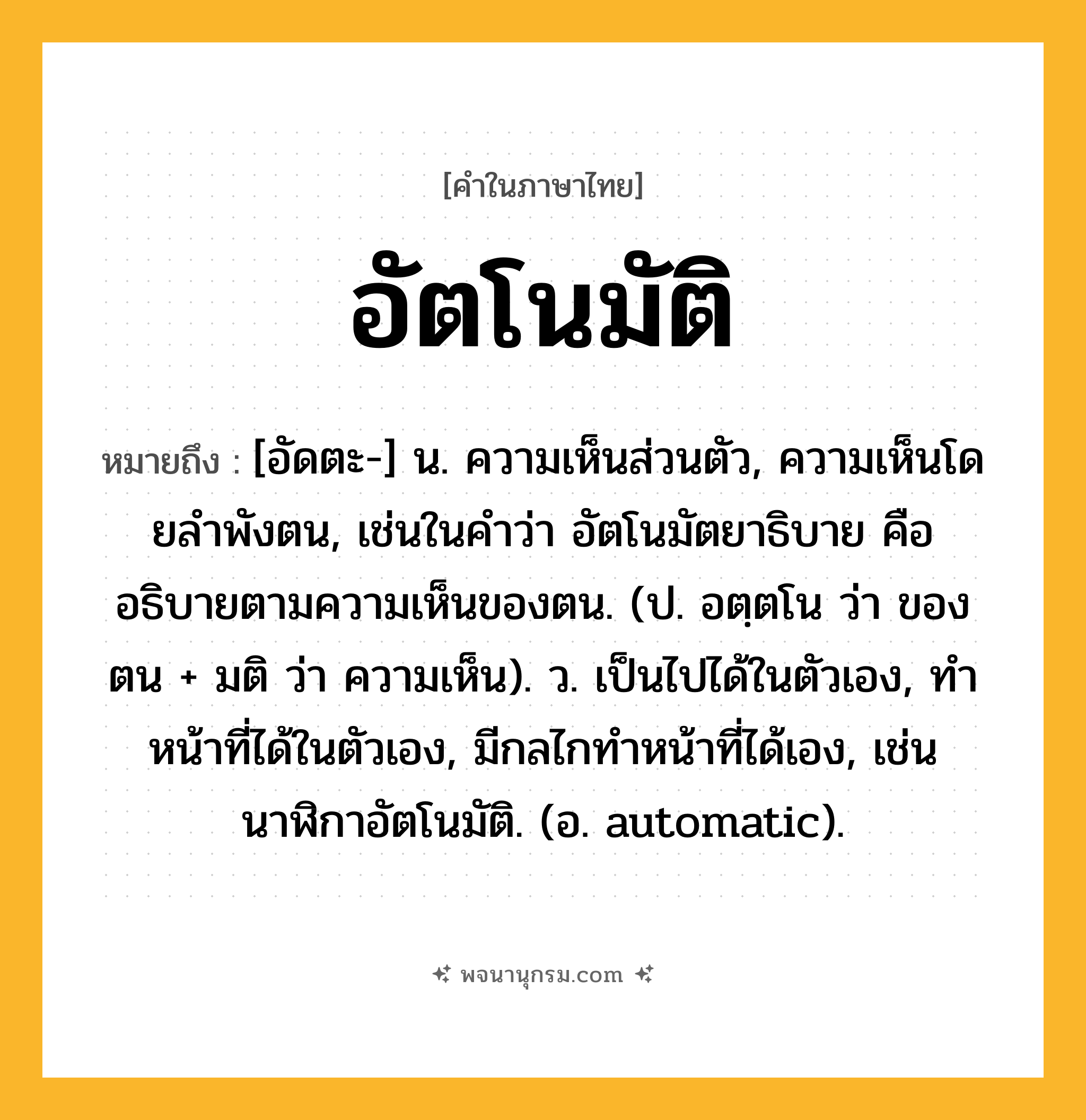 อัตโนมัติ ความหมาย หมายถึงอะไร?, คำในภาษาไทย อัตโนมัติ หมายถึง [อัดตะ-] น. ความเห็นส่วนตัว, ความเห็นโดยลําพังตน, เช่นในคําว่า อัตโนมัตยาธิบาย คือ อธิบายตามความเห็นของตน. (ป. อตฺตโน ว่า ของตน + มติ ว่า ความเห็น). ว. เป็นไปได้ในตัวเอง, ทําหน้าที่ได้ในตัวเอง, มีกลไกทําหน้าที่ได้เอง, เช่น นาฬิกาอัตโนมัติ. (อ. automatic).