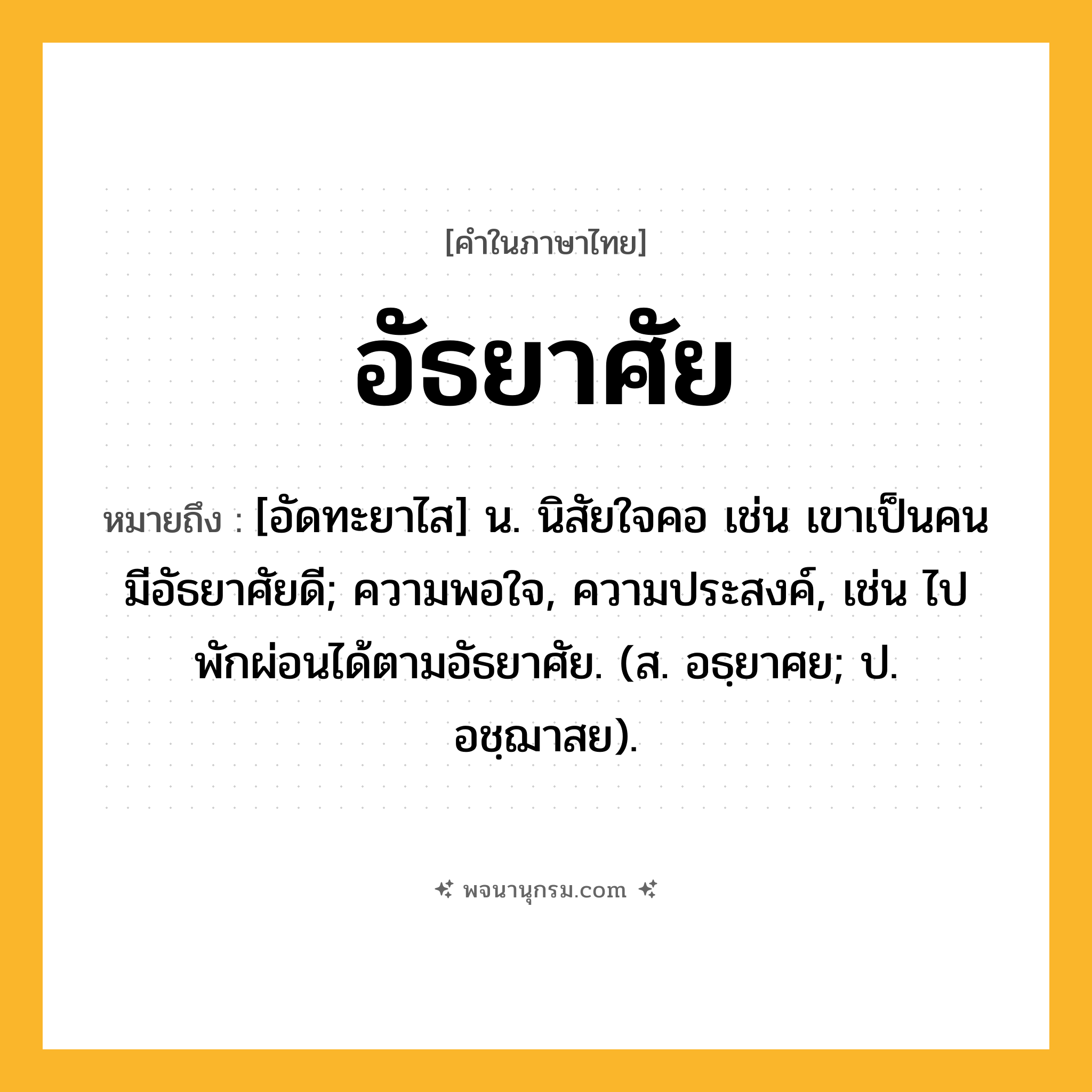 อัธยาศัย ความหมาย หมายถึงอะไร?, คำในภาษาไทย อัธยาศัย หมายถึง [อัดทะยาไส] น. นิสัยใจคอ เช่น เขาเป็นคนมีอัธยาศัยดี; ความพอใจ, ความประสงค์, เช่น ไปพักผ่อนได้ตามอัธยาศัย. (ส. อธฺยาศย; ป. อชฺฌาสย).