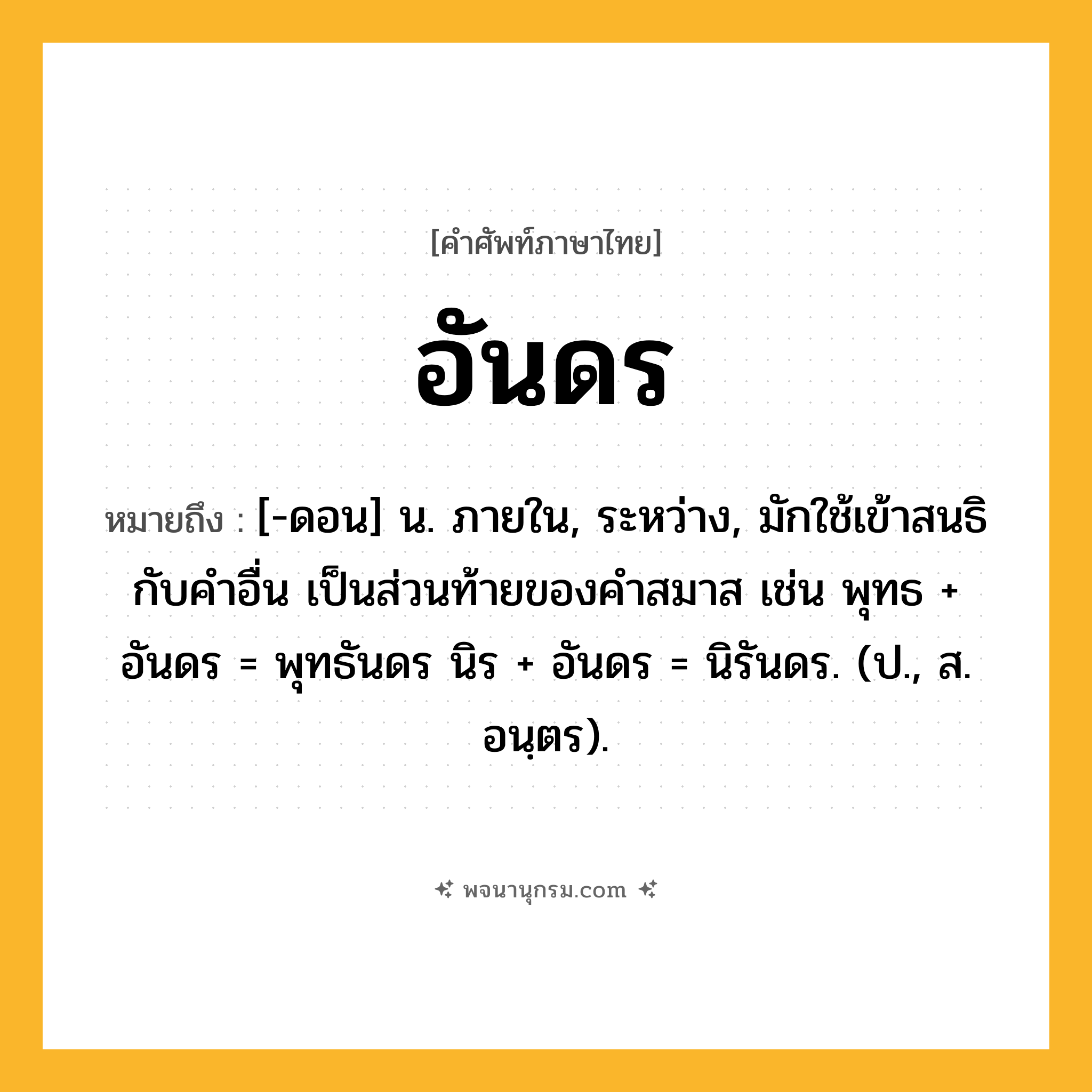 อันดร ความหมาย หมายถึงอะไร?, คำในภาษาไทย อันดร หมายถึง [-ดอน] น. ภายใน, ระหว่าง, มักใช้เข้าสนธิกับคําอื่น เป็นส่วนท้ายของคําสมาส เช่น พุทธ + อันดร = พุทธันดร นิร + อันดร = นิรันดร. (ป., ส. อนฺตร).
