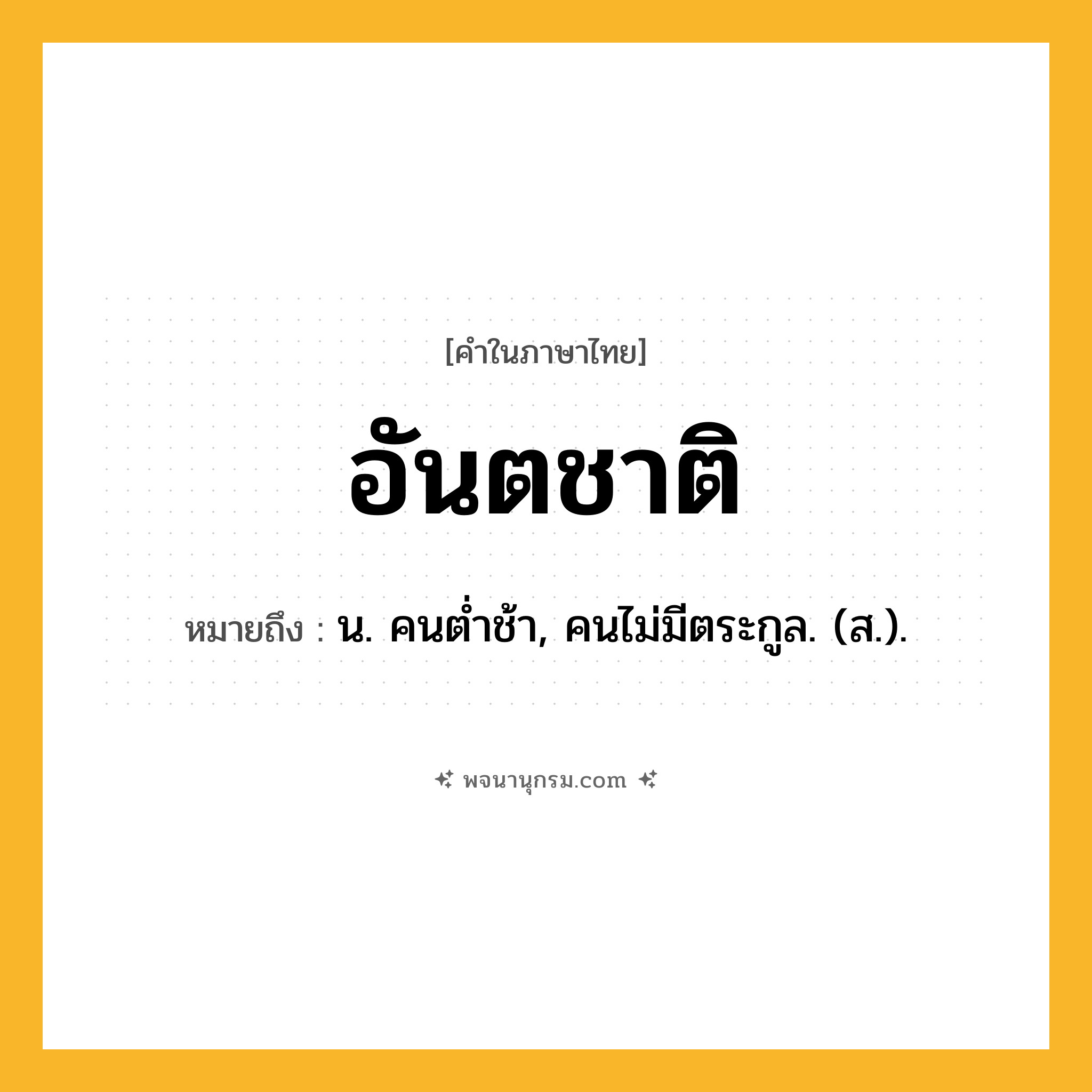 อันตชาติ ความหมาย หมายถึงอะไร?, คำในภาษาไทย อันตชาติ หมายถึง น. คนตํ่าช้า, คนไม่มีตระกูล. (ส.).