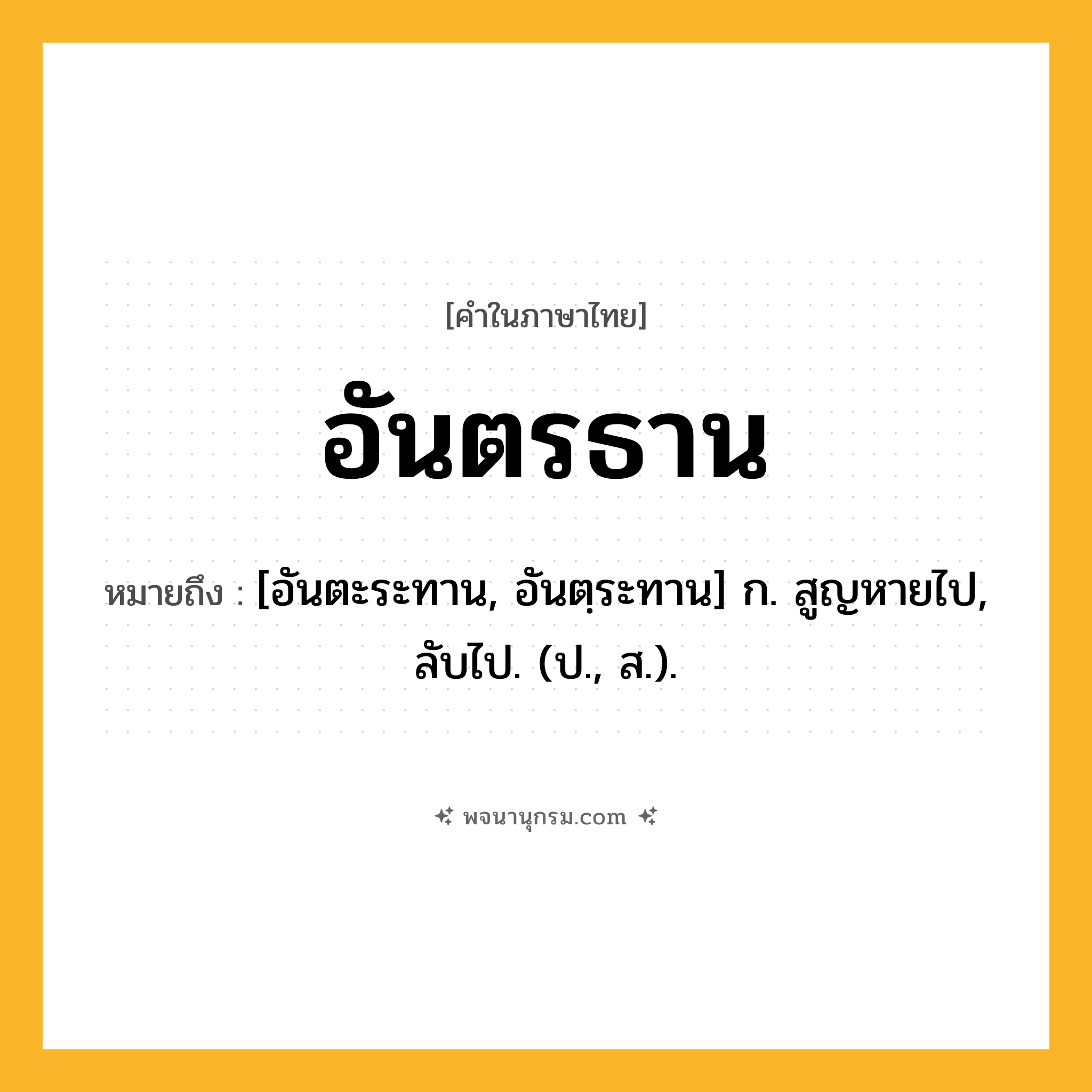 อันตรธาน ความหมาย หมายถึงอะไร?, คำในภาษาไทย อันตรธาน หมายถึง [อันตะระทาน, อันตฺระทาน] ก. สูญหายไป, ลับไป. (ป., ส.).