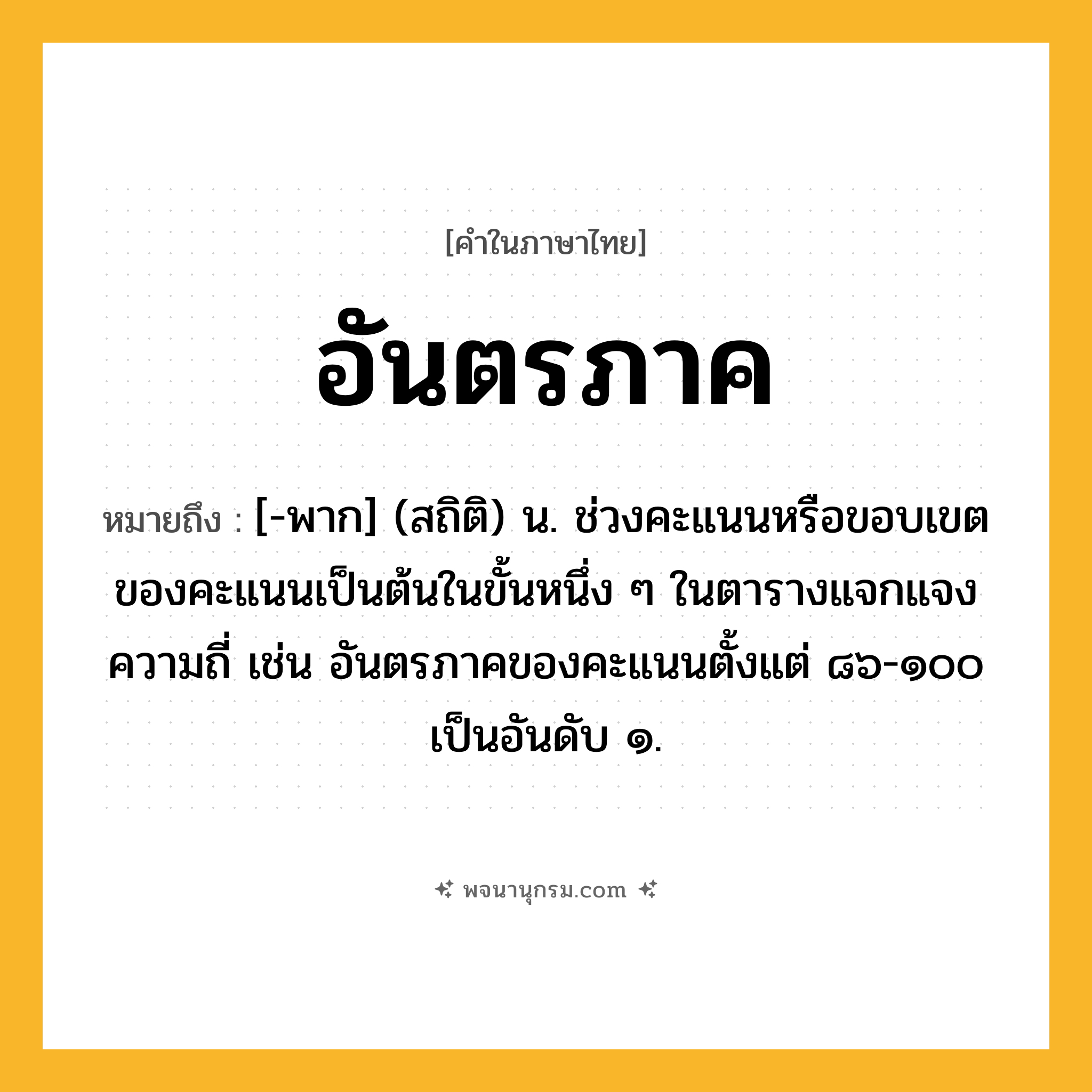 อันตรภาค ความหมาย หมายถึงอะไร?, คำในภาษาไทย อันตรภาค หมายถึง [-พาก] (สถิติ) น. ช่วงคะแนนหรือขอบเขตของคะแนนเป็นต้นในขั้นหนึ่ง ๆ ในตารางแจกแจงความถี่ เช่น อันตรภาคของคะแนนตั้งแต่ ๘๖-๑๐๐ เป็นอันดับ ๑.
