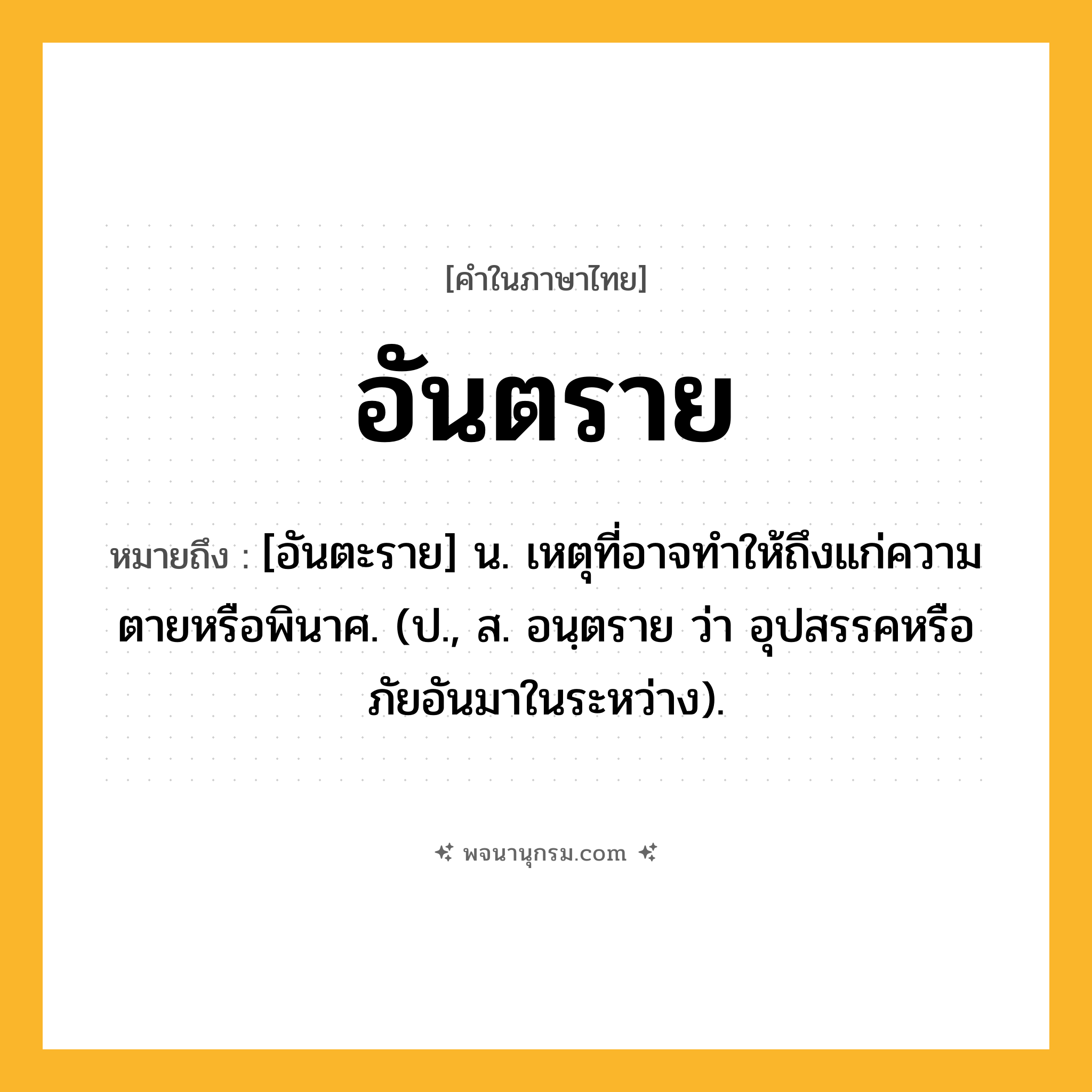 อันตราย ความหมาย หมายถึงอะไร?, คำในภาษาไทย อันตราย หมายถึง [อันตะราย] น. เหตุที่อาจทําให้ถึงแก่ความตายหรือพินาศ. (ป., ส. อนฺตราย ว่า อุปสรรคหรือภัยอันมาในระหว่าง).