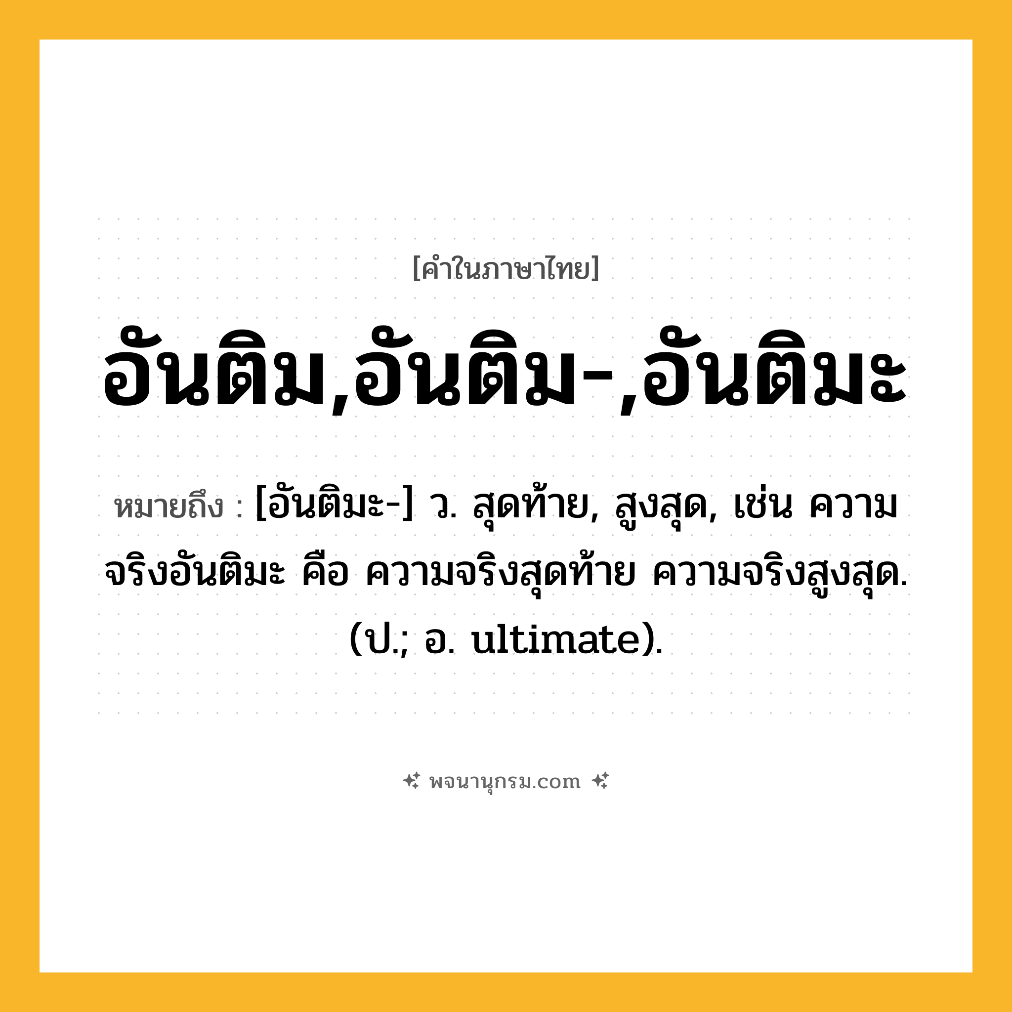 อันติม,อันติม-,อันติมะ ความหมาย หมายถึงอะไร?, คำในภาษาไทย อันติม,อันติม-,อันติมะ หมายถึง [อันติมะ-] ว. สุดท้าย, สูงสุด, เช่น ความจริงอันติมะ คือ ความจริงสุดท้าย ความจริงสูงสุด. (ป.; อ. ultimate).