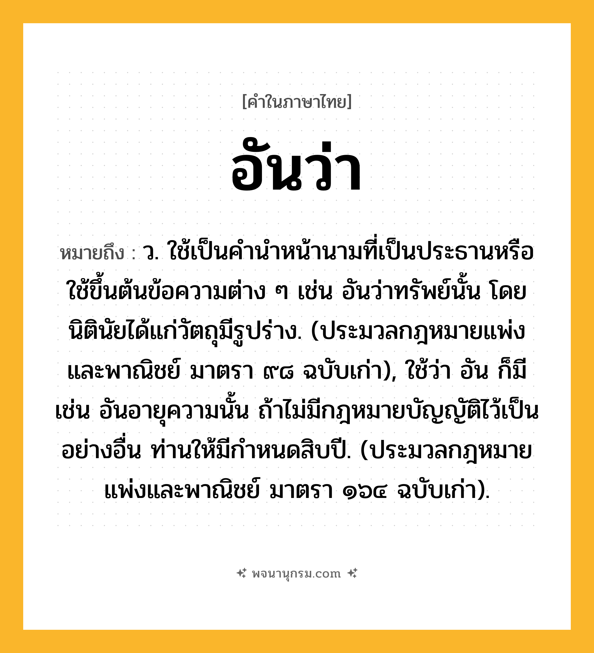 อันว่า ความหมาย หมายถึงอะไร?, คำในภาษาไทย อันว่า หมายถึง ว. ใช้เป็นคํานําหน้านามที่เป็นประธานหรือใช้ขึ้นต้นข้อความต่าง ๆ เช่น อันว่าทรัพย์นั้น โดยนิตินัยได้แก่วัตถุมีรูปร่าง. (ประมวลกฎหมายแพ่งและพาณิชย์ มาตรา ๙๘ ฉบับเก่า), ใช้ว่า อัน ก็มี เช่น อันอายุความนั้น ถ้าไม่มีกฎหมายบัญญัติไว้เป็นอย่างอื่น ท่านให้มีกําหนดสิบปี. (ประมวลกฎหมายแพ่งและพาณิชย์ มาตรา ๑๖๔ ฉบับเก่า).