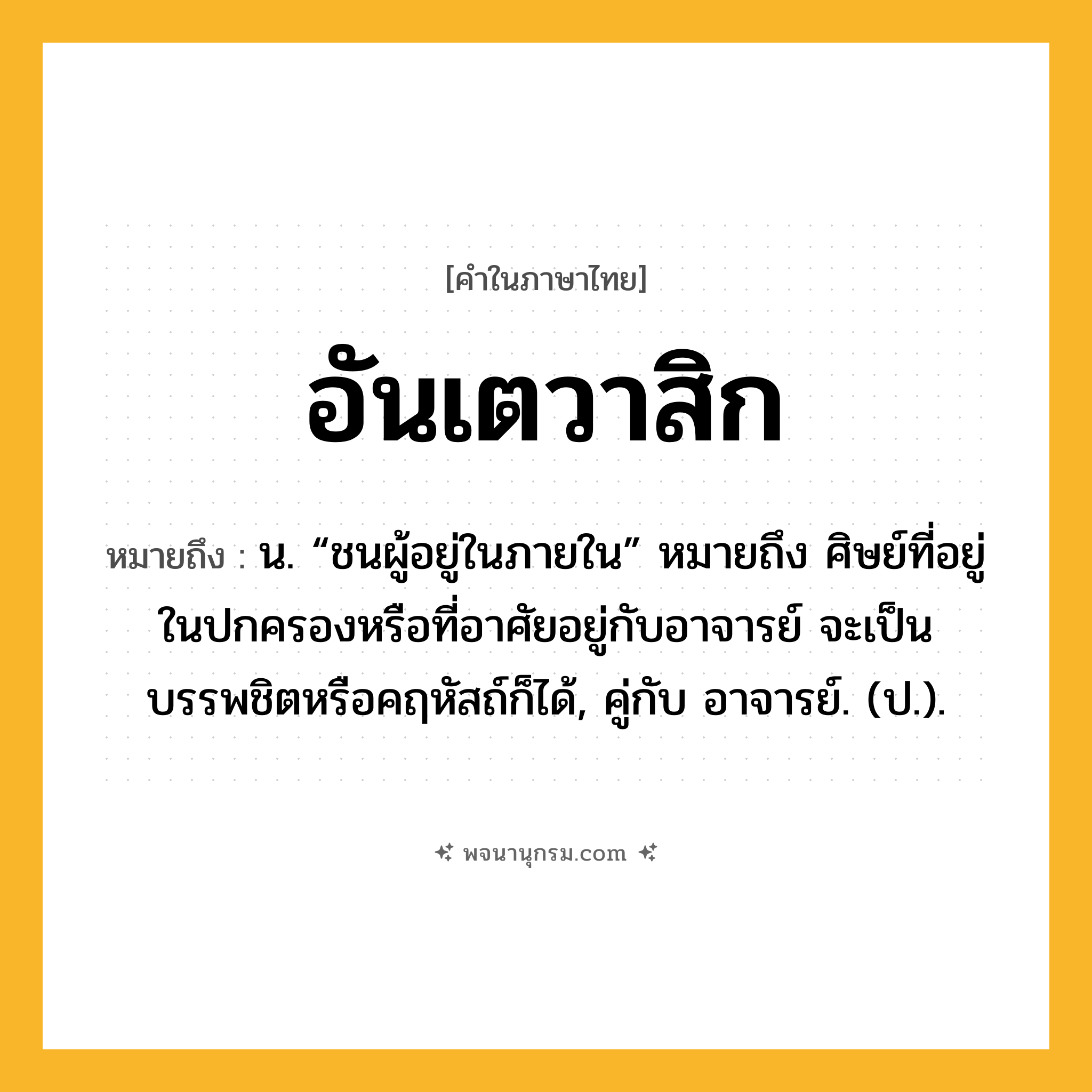 อันเตวาสิก ความหมาย หมายถึงอะไร?, คำในภาษาไทย อันเตวาสิก หมายถึง น. “ชนผู้อยู่ในภายใน” หมายถึง ศิษย์ที่อยู่ในปกครองหรือที่อาศัยอยู่กับอาจารย์ จะเป็นบรรพชิตหรือคฤหัสถ์ก็ได้, คู่กับ อาจารย์. (ป.).