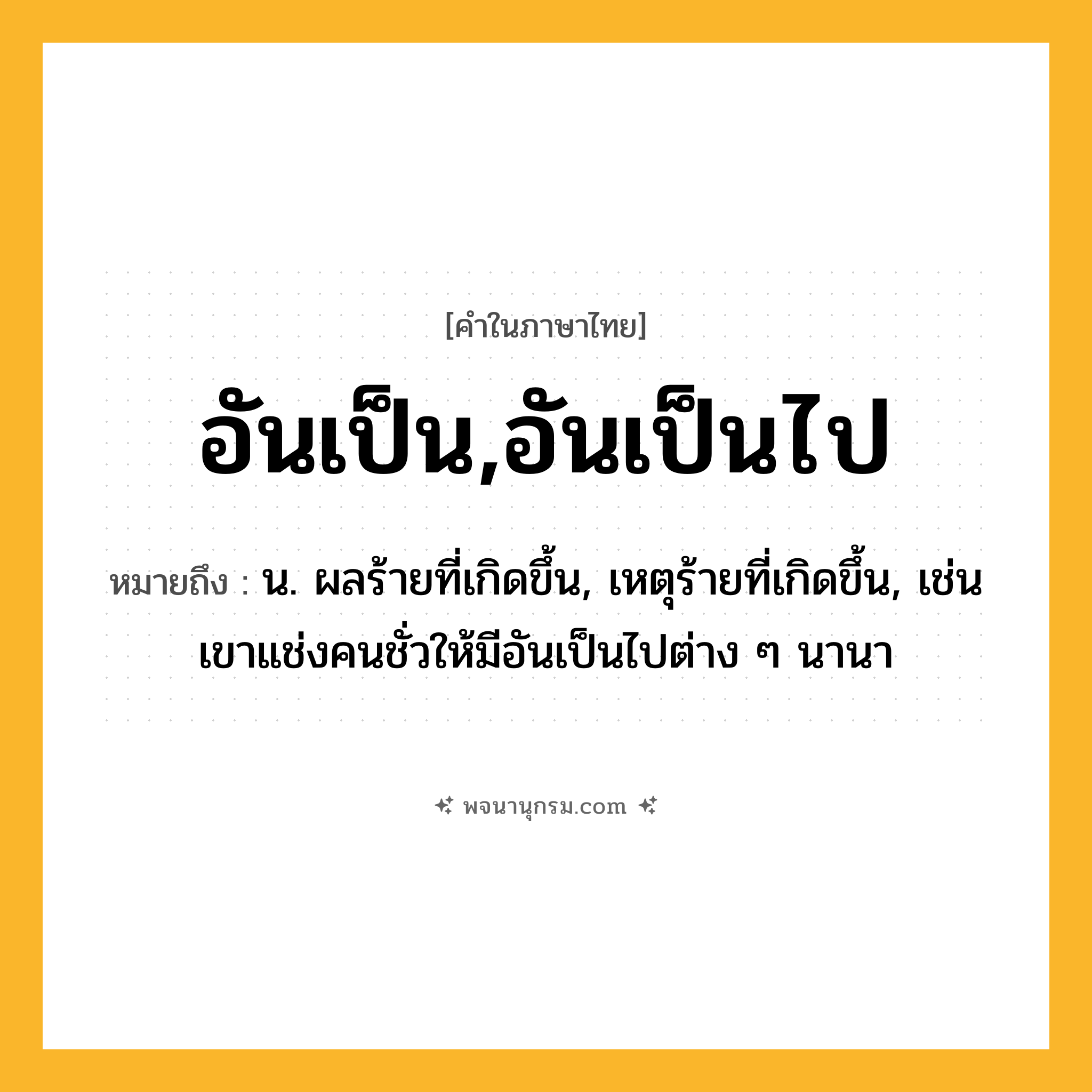 อันเป็น,อันเป็นไป ความหมาย หมายถึงอะไร?, คำในภาษาไทย อันเป็น,อันเป็นไป หมายถึง น. ผลร้ายที่เกิดขึ้น, เหตุร้ายที่เกิดขึ้น, เช่น เขาแช่งคนชั่วให้มีอันเป็นไปต่าง ๆ นานา