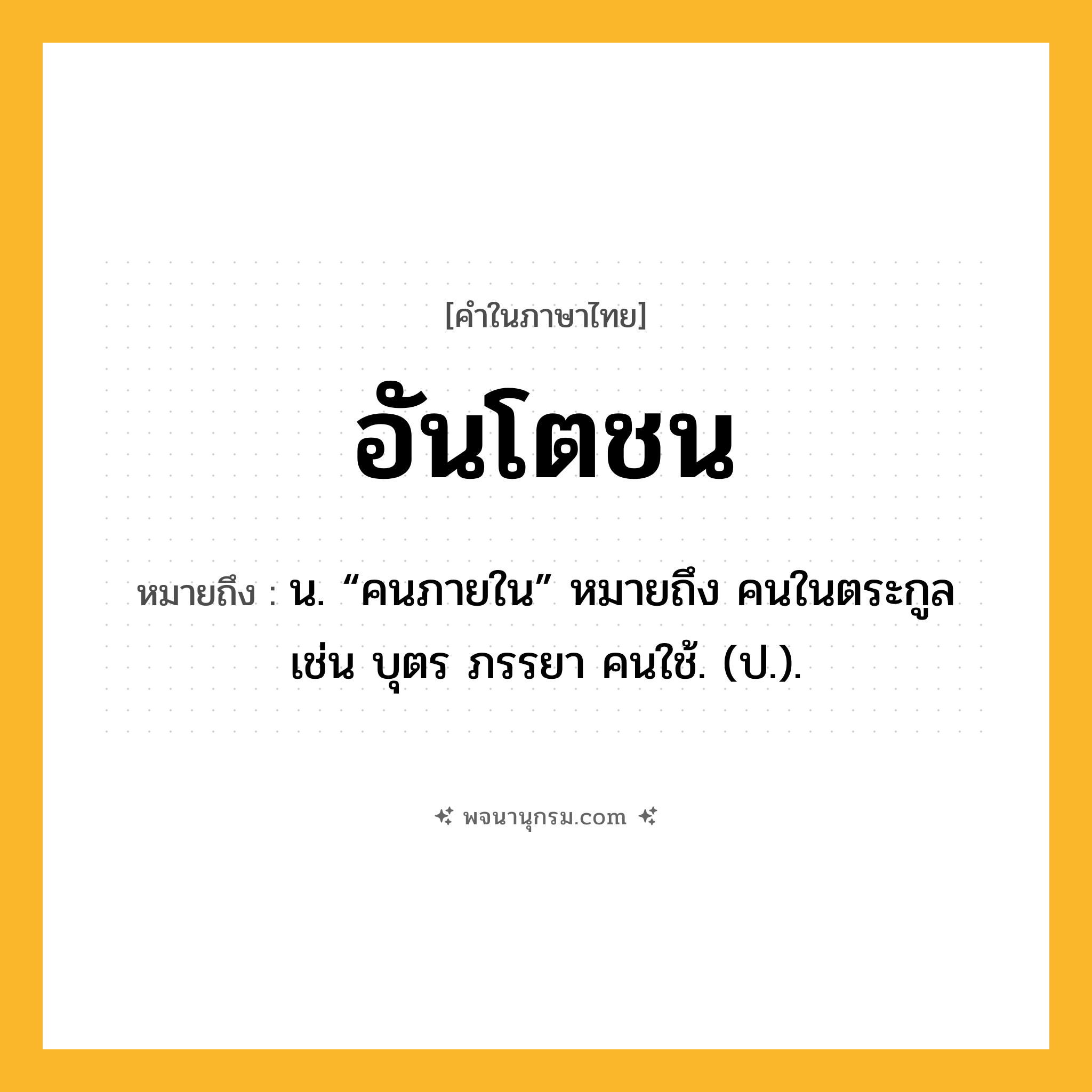 อันโตชน ความหมาย หมายถึงอะไร?, คำในภาษาไทย อันโตชน หมายถึง น. “คนภายใน” หมายถึง คนในตระกูล เช่น บุตร ภรรยา คนใช้. (ป.).