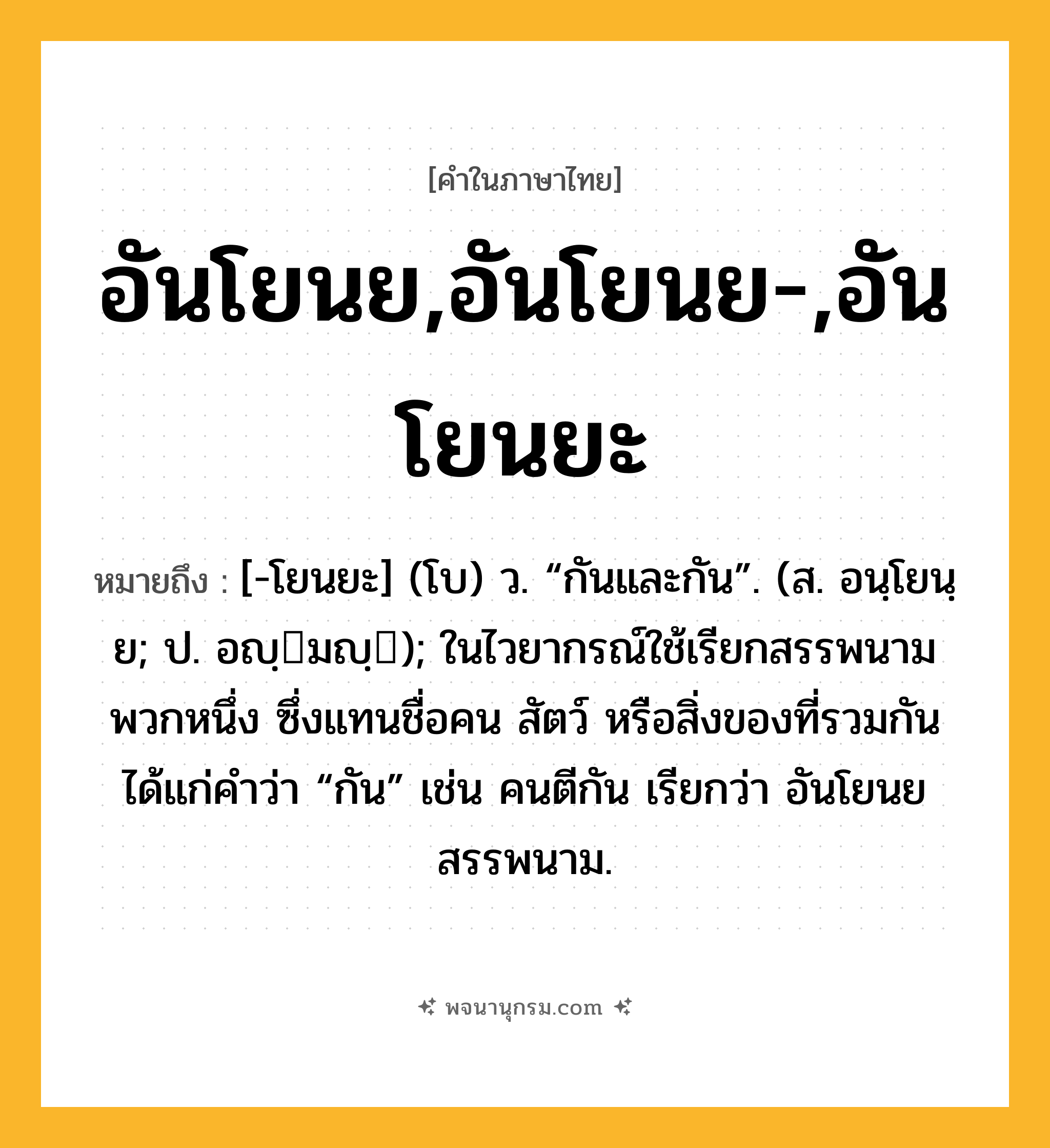 อันโยนย,อันโยนย-,อันโยนยะ ความหมาย หมายถึงอะไร?, คำในภาษาไทย อันโยนย,อันโยนย-,อันโยนยะ หมายถึง [-โยนยะ] (โบ) ว. “กันและกัน”. (ส. อนฺโยนฺย; ป. อญฺมญฺ); ในไวยากรณ์ใช้เรียกสรรพนามพวกหนึ่ง ซึ่งแทนชื่อคน สัตว์ หรือสิ่งของที่รวมกัน ได้แก่คําว่า “กัน” เช่น คนตีกัน เรียกว่า อันโยนยสรรพนาม.