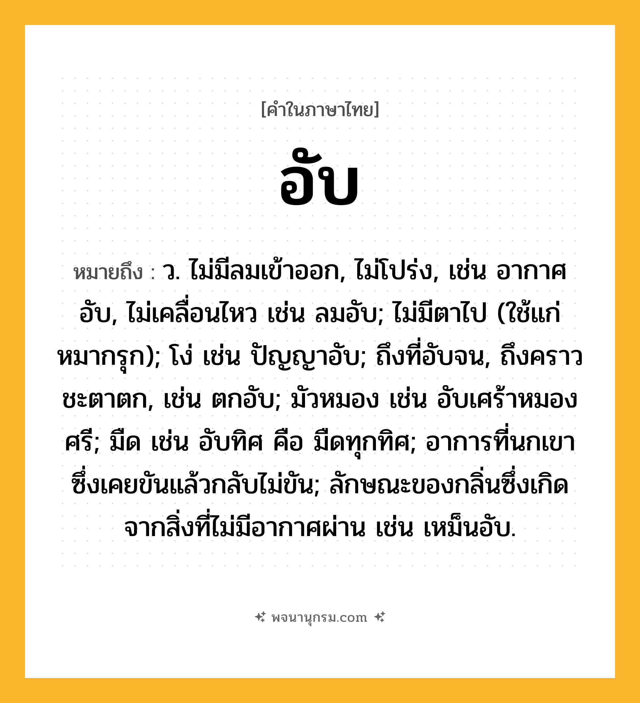 อับ ความหมาย หมายถึงอะไร?, คำในภาษาไทย อับ หมายถึง ว. ไม่มีลมเข้าออก, ไม่โปร่ง, เช่น อากาศอับ, ไม่เคลื่อนไหว เช่น ลมอับ; ไม่มีตาไป (ใช้แก่หมากรุก); โง่ เช่น ปัญญาอับ; ถึงที่อับจน, ถึงคราวชะตาตก, เช่น ตกอับ; มัวหมอง เช่น อับเศร้าหมองศรี; มืด เช่น อับทิศ คือ มืดทุกทิศ; อาการที่นกเขาซึ่งเคยขันแล้วกลับไม่ขัน; ลักษณะของกลิ่นซึ่งเกิดจากสิ่งที่ไม่มีอากาศผ่าน เช่น เหม็นอับ.