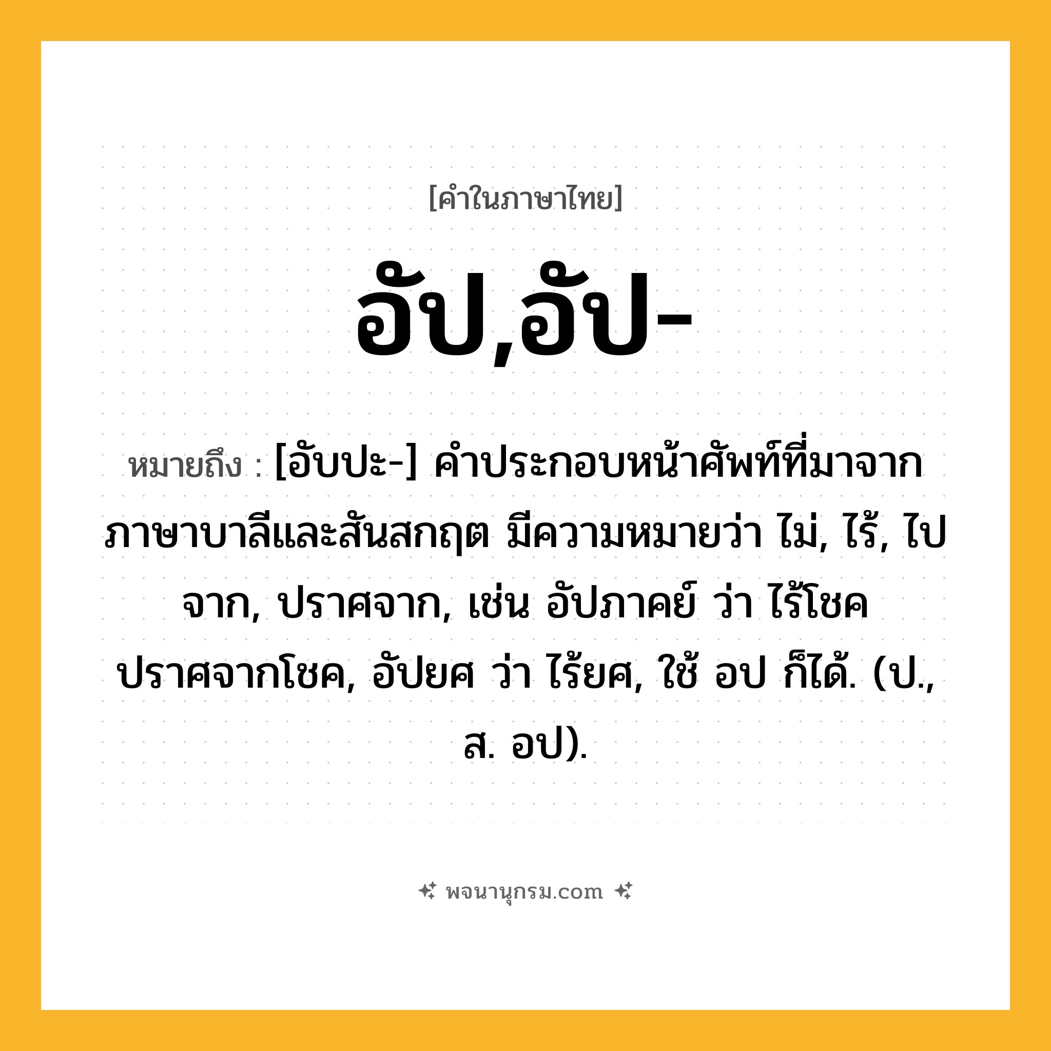 อัป,อัป- ความหมาย หมายถึงอะไร?, คำในภาษาไทย อัป,อัป- หมายถึง [อับปะ-] คำประกอบหน้าศัพท์ที่มาจากภาษาบาลีและสันสกฤต มีความหมายว่า ไม่, ไร้, ไปจาก, ปราศจาก, เช่น อัปภาคย์ ว่า ไร้โชค ปราศจากโชค, อัปยศ ว่า ไร้ยศ, ใช้ อป ก็ได้. (ป., ส. อป).