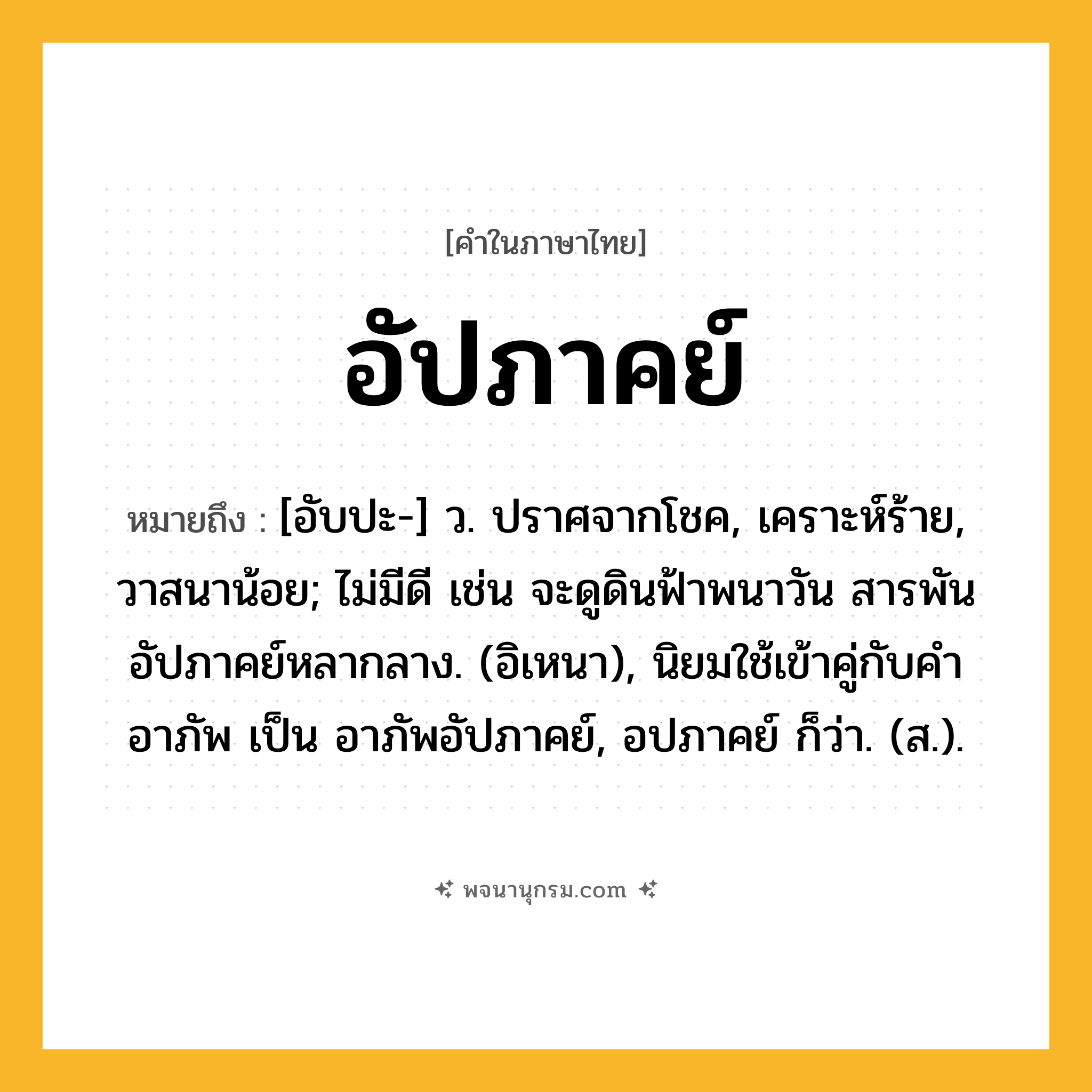 อัปภาคย์ ความหมาย หมายถึงอะไร?, คำในภาษาไทย อัปภาคย์ หมายถึง [อับปะ-] ว. ปราศจากโชค, เคราะห์ร้าย, วาสนาน้อย; ไม่มีดี เช่น จะดูดินฟ้าพนาวัน สารพันอัปภาคย์หลากลาง. (อิเหนา), นิยมใช้เข้าคู่กับคำ อาภัพ เป็น อาภัพอัปภาคย์, อปภาคย์ ก็ว่า. (ส.).