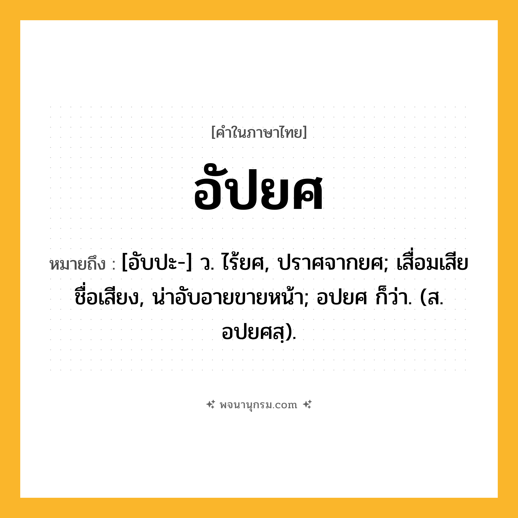 อัปยศ ความหมาย หมายถึงอะไร?, คำในภาษาไทย อัปยศ หมายถึง [อับปะ-] ว. ไร้ยศ, ปราศจากยศ; เสื่อมเสียชื่อเสียง, น่าอับอายขายหน้า; อปยศ ก็ว่า. (ส. อปยศสฺ).