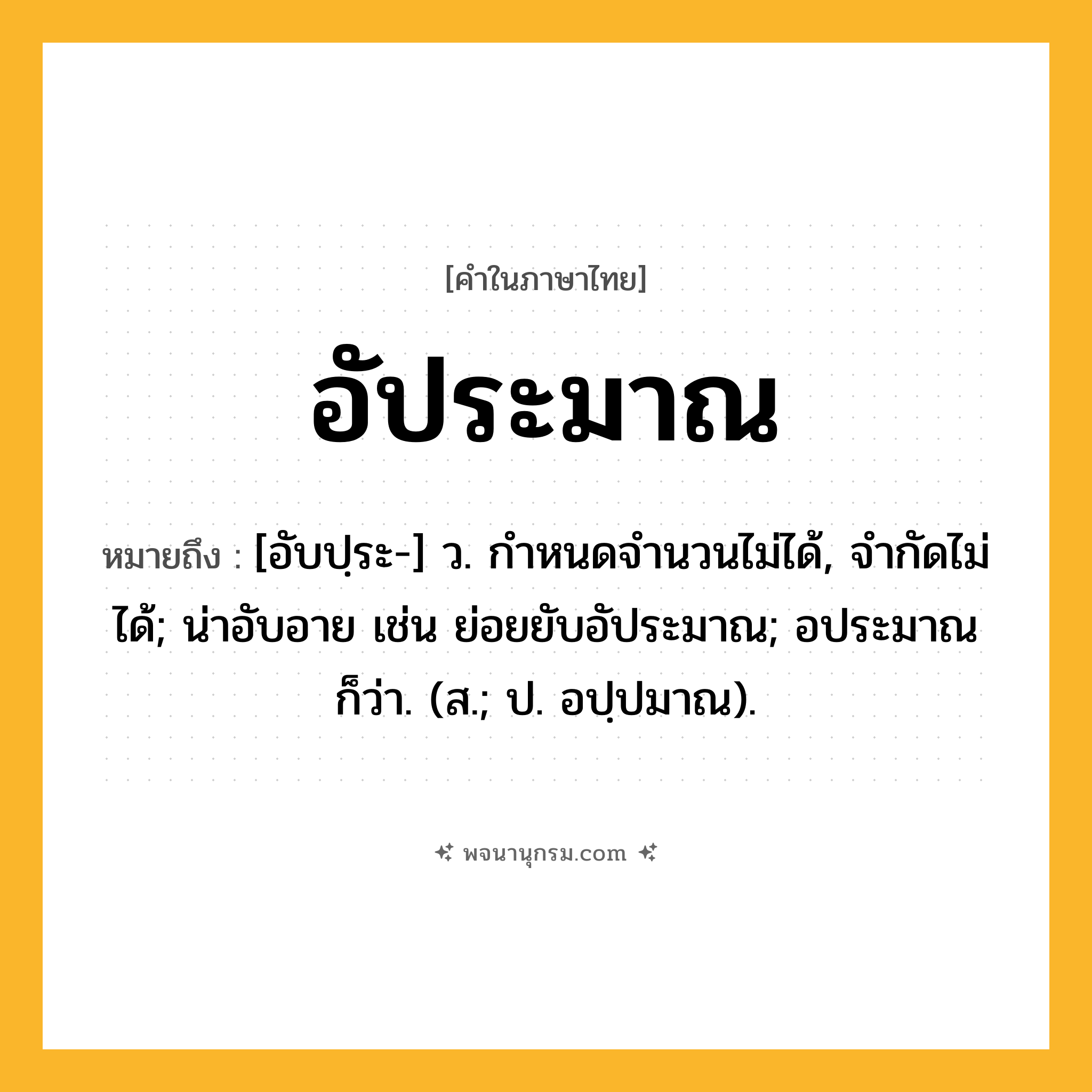 อัประมาณ ความหมาย หมายถึงอะไร?, คำในภาษาไทย อัประมาณ หมายถึง [อับปฺระ-] ว. กําหนดจำนวนไม่ได้, จํากัดไม่ได้; น่าอับอาย เช่น ย่อยยับอัประมาณ; อประมาณ ก็ว่า. (ส.; ป. อปฺปมาณ).