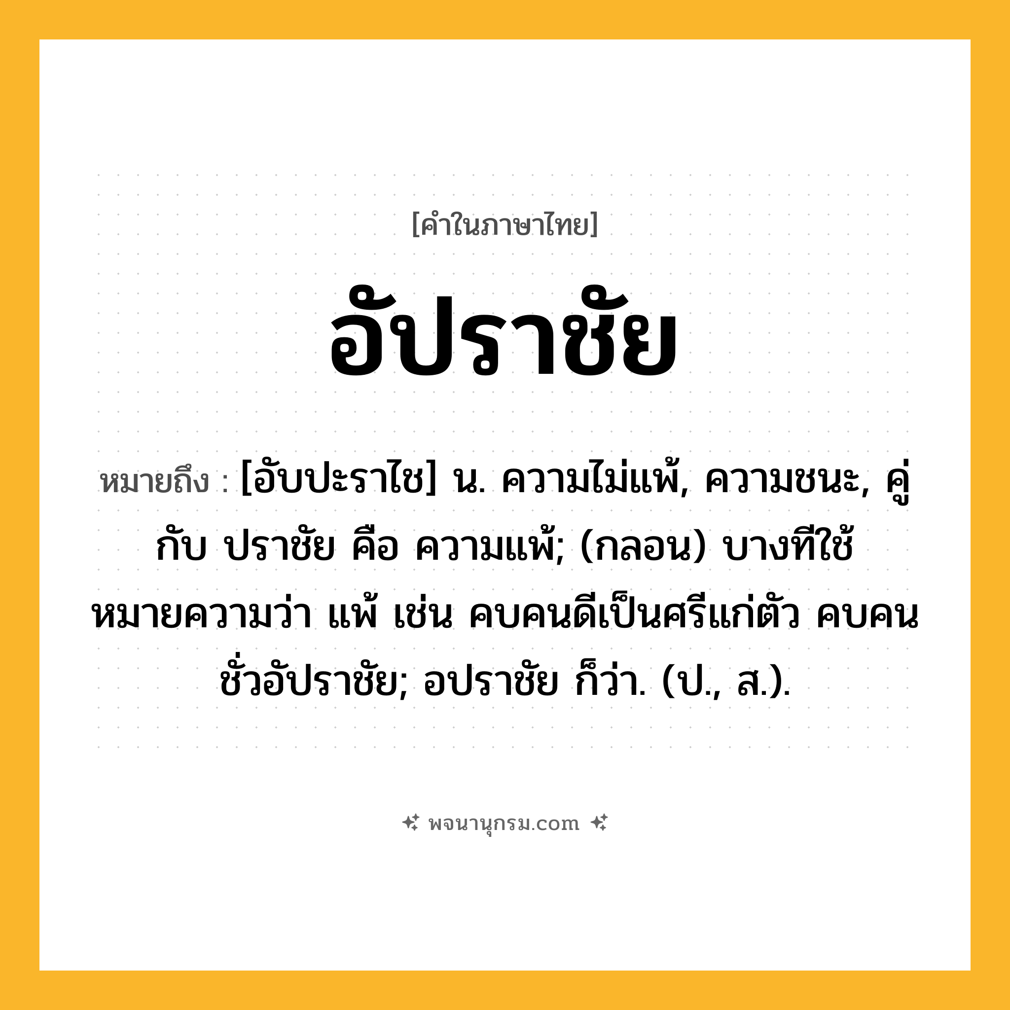 อัปราชัย ความหมาย หมายถึงอะไร?, คำในภาษาไทย อัปราชัย หมายถึง [อับปะราไช] น. ความไม่แพ้, ความชนะ, คู่กับ ปราชัย คือ ความแพ้; (กลอน) บางทีใช้หมายความว่า แพ้ เช่น คบคนดีเป็นศรีแก่ตัว คบคนชั่วอัปราชัย; อปราชัย ก็ว่า. (ป., ส.).