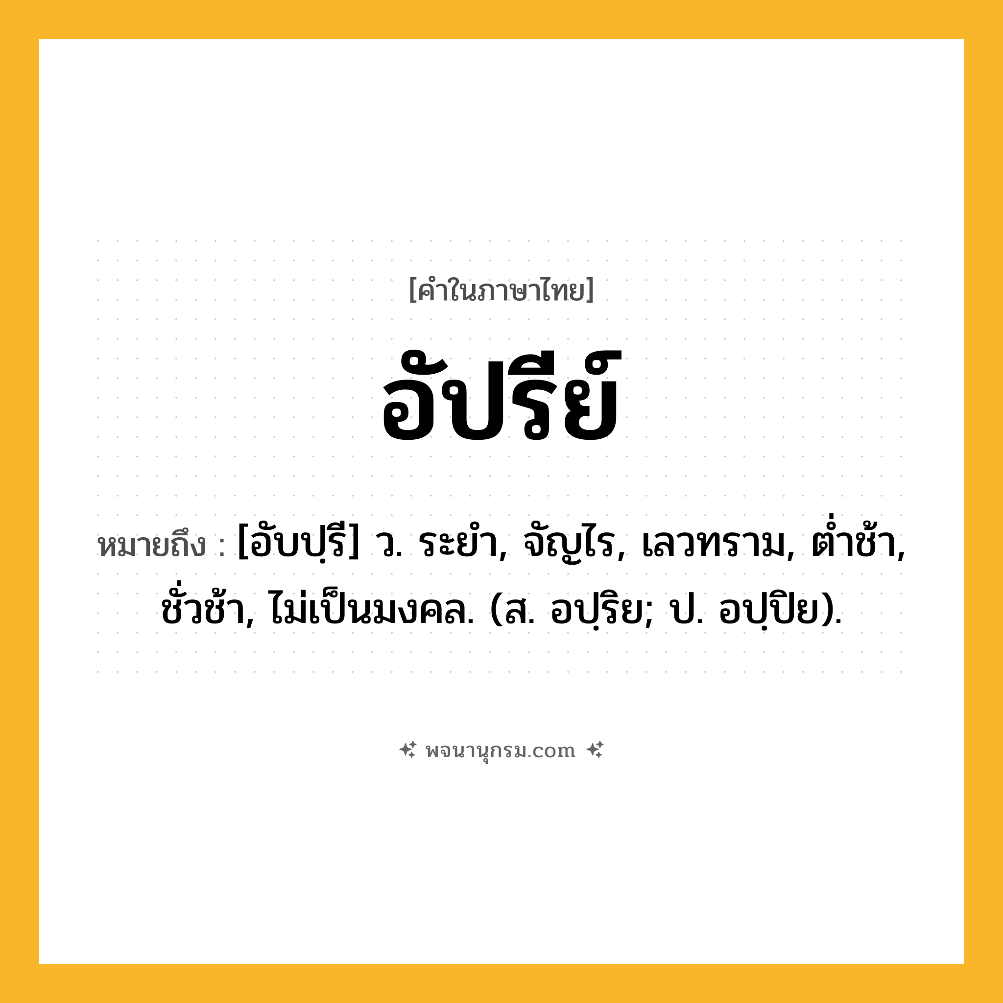 อัปรีย์ ความหมาย หมายถึงอะไร?, คำในภาษาไทย อัปรีย์ หมายถึง [อับปฺรี] ว. ระยํา, จัญไร, เลวทราม, ตํ่าช้า, ชั่วช้า, ไม่เป็นมงคล. (ส. อปฺริย; ป. อปฺปิย).