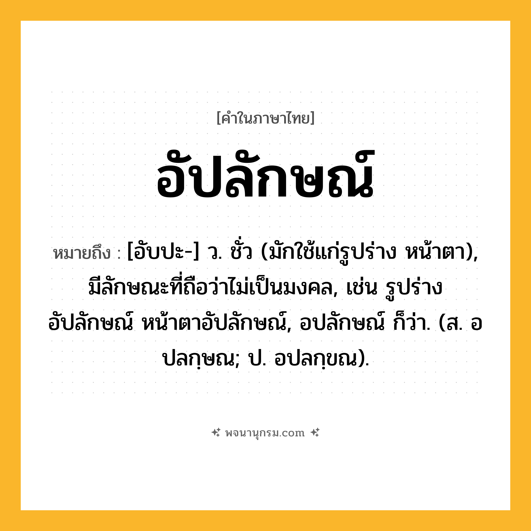 อัปลักษณ์ ความหมาย หมายถึงอะไร?, คำในภาษาไทย อัปลักษณ์ หมายถึง [อับปะ-] ว. ชั่ว (มักใช้แก่รูปร่าง หน้าตา), มีลักษณะที่ถือว่าไม่เป็นมงคล, เช่น รูปร่างอัปลักษณ์ หน้าตาอัปลักษณ์, อปลักษณ์ ก็ว่า. (ส. อปลกฺษณ; ป. อปลกฺขณ).