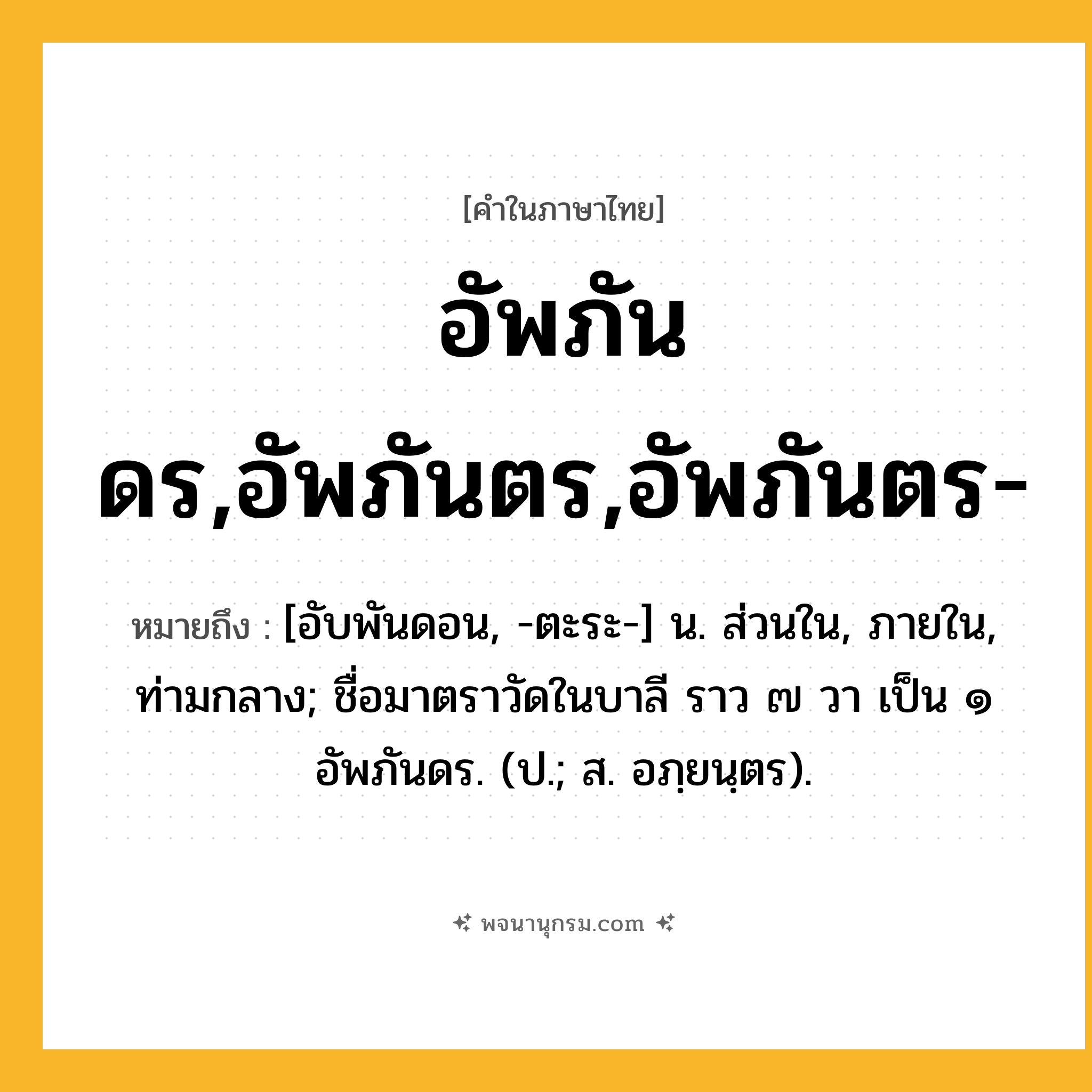 อัพภันดร,อัพภันตร,อัพภันตร- ความหมาย หมายถึงอะไร?, คำในภาษาไทย อัพภันดร,อัพภันตร,อัพภันตร- หมายถึง [อับพันดอน, -ตะระ-] น. ส่วนใน, ภายใน, ท่ามกลาง; ชื่อมาตราวัดในบาลี ราว ๗ วา เป็น ๑ อัพภันดร. (ป.; ส. อภฺยนฺตร).
