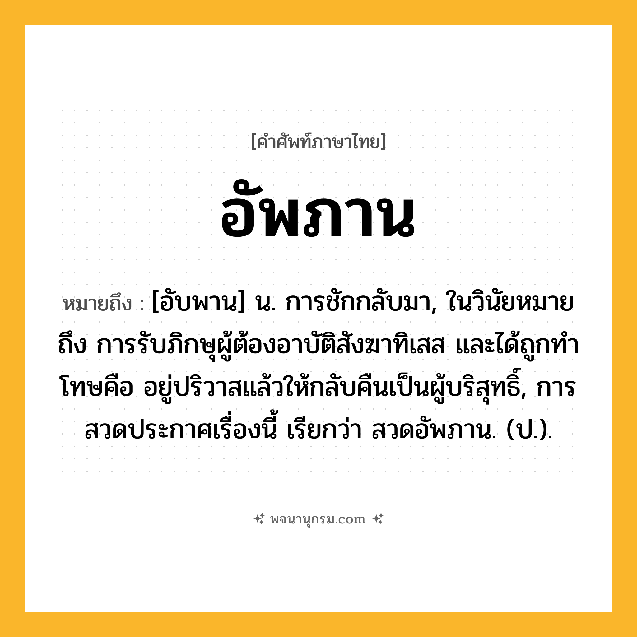 อัพภาน ความหมาย หมายถึงอะไร?, คำในภาษาไทย อัพภาน หมายถึง [อับพาน] น. การชักกลับมา, ในวินัยหมายถึง การรับภิกษุผู้ต้องอาบัติสังฆาทิเสส และได้ถูกทําโทษคือ อยู่ปริวาสแล้วให้กลับคืนเป็นผู้บริสุทธิ์, การสวดประกาศเรื่องนี้ เรียกว่า สวดอัพภาน. (ป.).