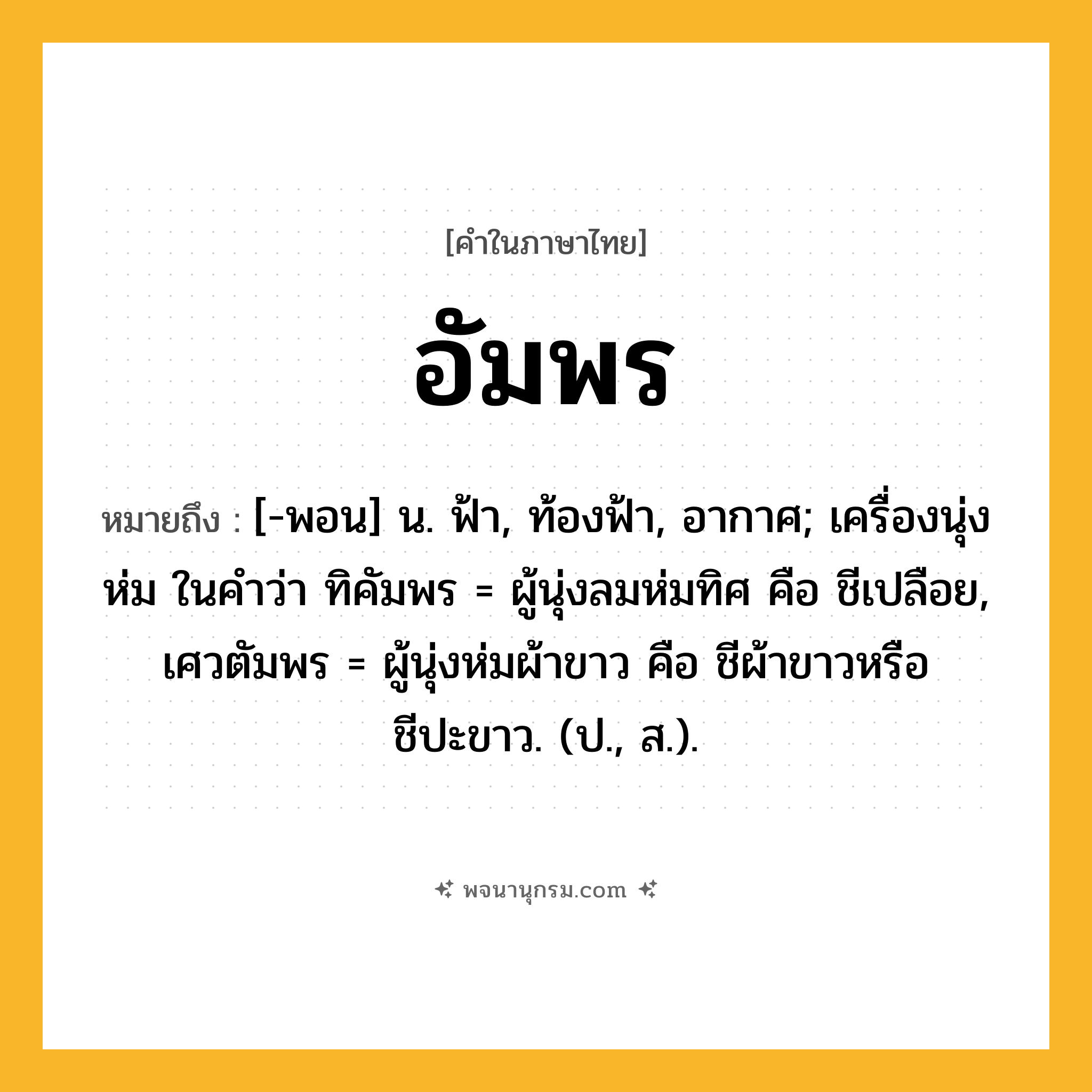 อัมพร ความหมาย หมายถึงอะไร?, คำในภาษาไทย อัมพร หมายถึง [-พอน] น. ฟ้า, ท้องฟ้า, อากาศ; เครื่องนุ่งห่ม ในคำว่า ทิคัมพร = ผู้นุ่งลมห่มทิศ คือ ชีเปลือย, เศวตัมพร = ผู้นุ่งห่มผ้าขาว คือ ชีผ้าขาวหรือชีปะขาว. (ป., ส.).