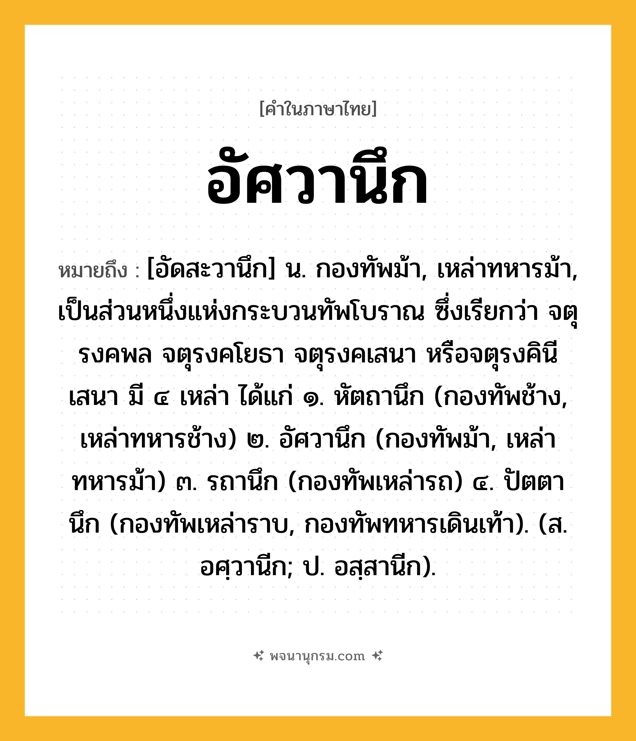 อัศวานึก ความหมาย หมายถึงอะไร?, คำในภาษาไทย อัศวานึก หมายถึง [อัดสะวานึก] น. กองทัพม้า, เหล่าทหารม้า, เป็นส่วนหนึ่งแห่งกระบวนทัพโบราณ ซึ่งเรียกว่า จตุรงคพล จตุรงคโยธา จตุรงคเสนา หรือจตุรงคินีเสนา มี ๔ เหล่า ได้แก่ ๑. หัตถานึก (กองทัพช้าง, เหล่าทหารช้าง) ๒. อัศวานึก (กองทัพม้า, เหล่าทหารม้า) ๓. รถานึก (กองทัพเหล่ารถ) ๔. ปัตตานึก (กองทัพเหล่าราบ, กองทัพทหารเดินเท้า). (ส. อศฺวานีก; ป. อสฺสานีก).