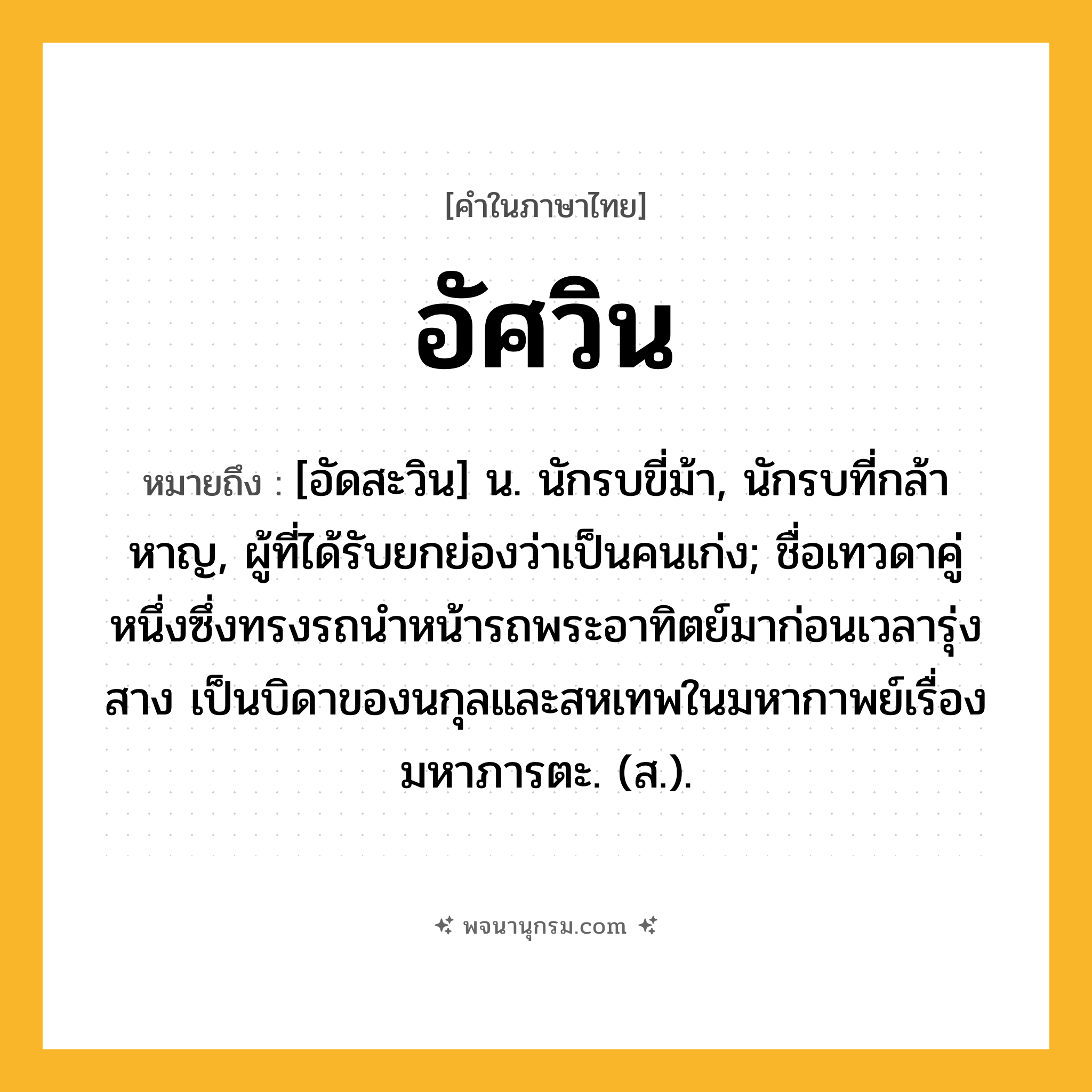 อัศวิน ความหมาย หมายถึงอะไร?, คำในภาษาไทย อัศวิน หมายถึง [อัดสะวิน] น. นักรบขี่ม้า, นักรบที่กล้าหาญ, ผู้ที่ได้รับยกย่องว่าเป็นคนเก่ง; ชื่อเทวดาคู่หนึ่งซึ่งทรงรถนําหน้ารถพระอาทิตย์มาก่อนเวลารุ่งสาง เป็นบิดาของนกุลและสหเทพในมหากาพย์เรื่องมหาภารตะ. (ส.).