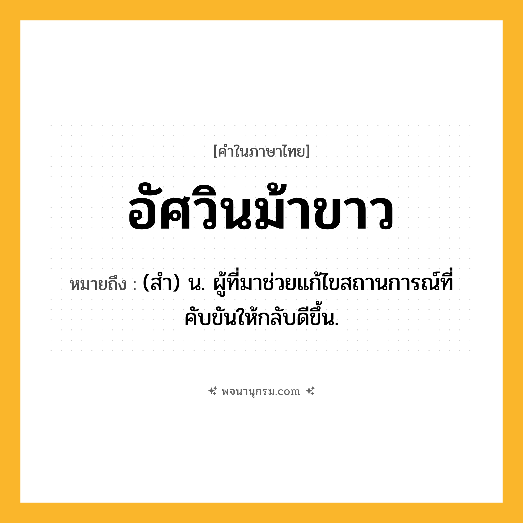 อัศวินม้าขาว ความหมาย หมายถึงอะไร?, คำในภาษาไทย อัศวินม้าขาว หมายถึง (สำ) น. ผู้ที่มาช่วยแก้ไขสถานการณ์ที่คับขันให้กลับดีขึ้น.