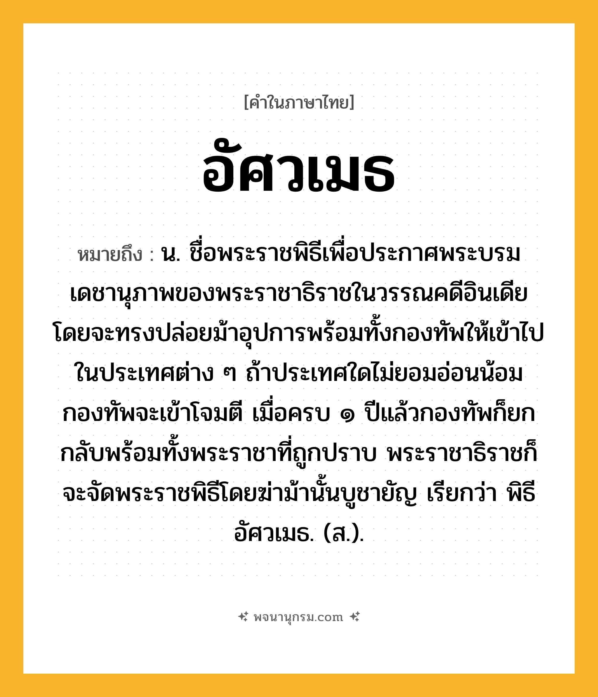 อัศวเมธ ความหมาย หมายถึงอะไร?, คำในภาษาไทย อัศวเมธ หมายถึง น. ชื่อพระราชพิธีเพื่อประกาศพระบรมเดชานุภาพของพระราชาธิราชในวรรณคดีอินเดีย โดยจะทรงปล่อยม้าอุปการพร้อมทั้งกองทัพให้เข้าไปในประเทศต่าง ๆ ถ้าประเทศใดไม่ยอมอ่อนน้อมกองทัพจะเข้าโจมตี เมื่อครบ ๑ ปีแล้วกองทัพก็ยกกลับพร้อมทั้งพระราชาที่ถูกปราบ พระราชาธิราชก็จะจัดพระราชพิธีโดยฆ่าม้านั้นบูชายัญ เรียกว่า พิธีอัศวเมธ. (ส.).