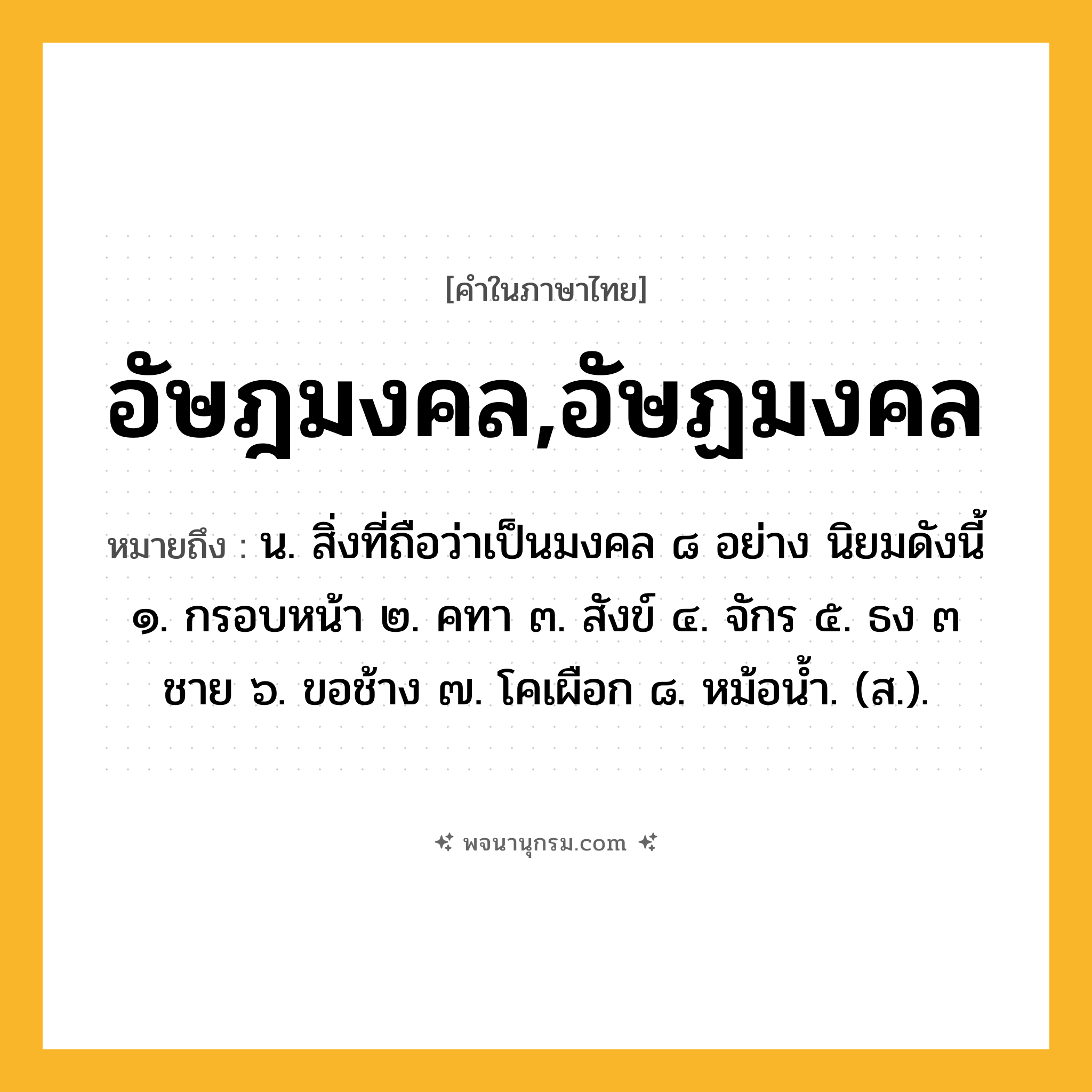 อัษฎมงคล,อัษฏมงคล ความหมาย หมายถึงอะไร?, คำในภาษาไทย อัษฎมงคล,อัษฏมงคล หมายถึง น. สิ่งที่ถือว่าเป็นมงคล ๘ อย่าง นิยมดังนี้ ๑. กรอบหน้า ๒. คทา ๓. สังข์ ๔. จักร ๕. ธง ๓ ชาย ๖. ขอช้าง ๗. โคเผือก ๘. หม้อนํ้า. (ส.).