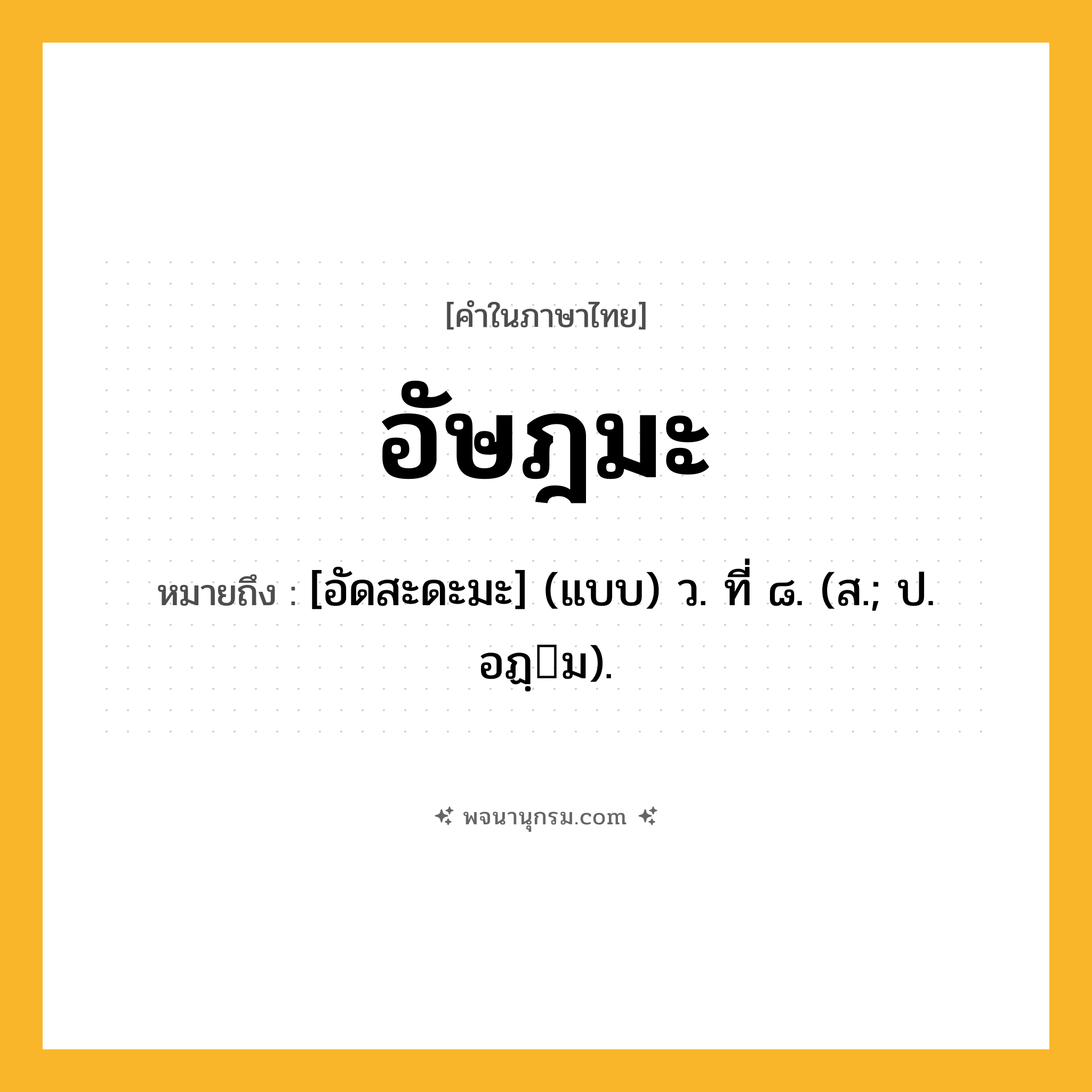 อัษฎมะ ความหมาย หมายถึงอะไร?, คำในภาษาไทย อัษฎมะ หมายถึง [อัดสะดะมะ] (แบบ) ว. ที่ ๘. (ส.; ป. อฏฺม).