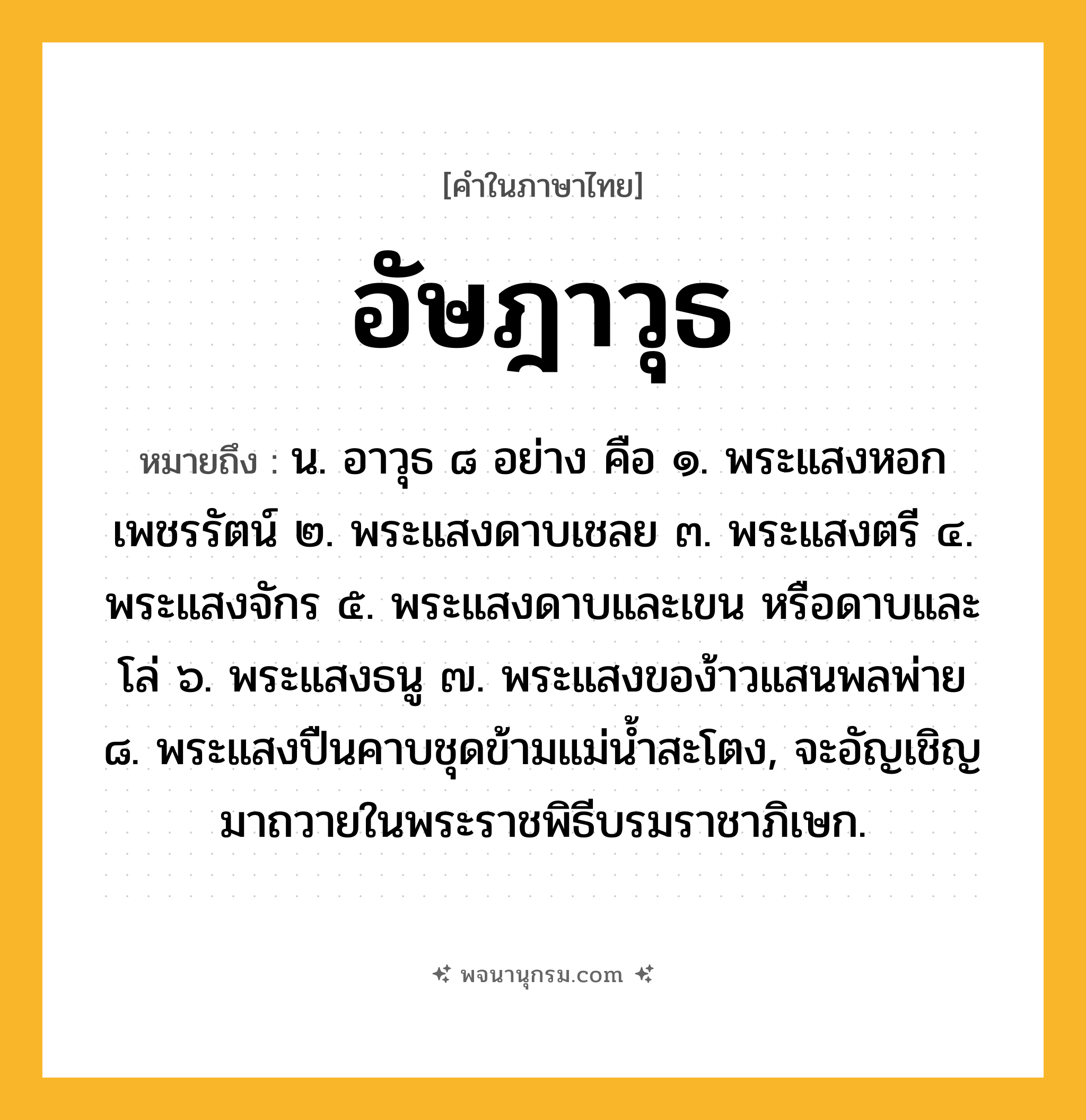 อัษฎาวุธ ความหมาย หมายถึงอะไร?, คำในภาษาไทย อัษฎาวุธ หมายถึง น. อาวุธ ๘ อย่าง คือ ๑. พระแสงหอกเพชรรัตน์ ๒. พระแสงดาบเชลย ๓. พระแสงตรี ๔. พระแสงจักร ๕. พระแสงดาบและเขน หรือดาบและโล่ ๖. พระแสงธนู ๗. พระแสงของ้าวแสนพลพ่าย ๘. พระแสงปืนคาบชุดข้ามแม่นํ้าสะโตง, จะอัญเชิญมาถวายในพระราชพิธีบรมราชาภิเษก.