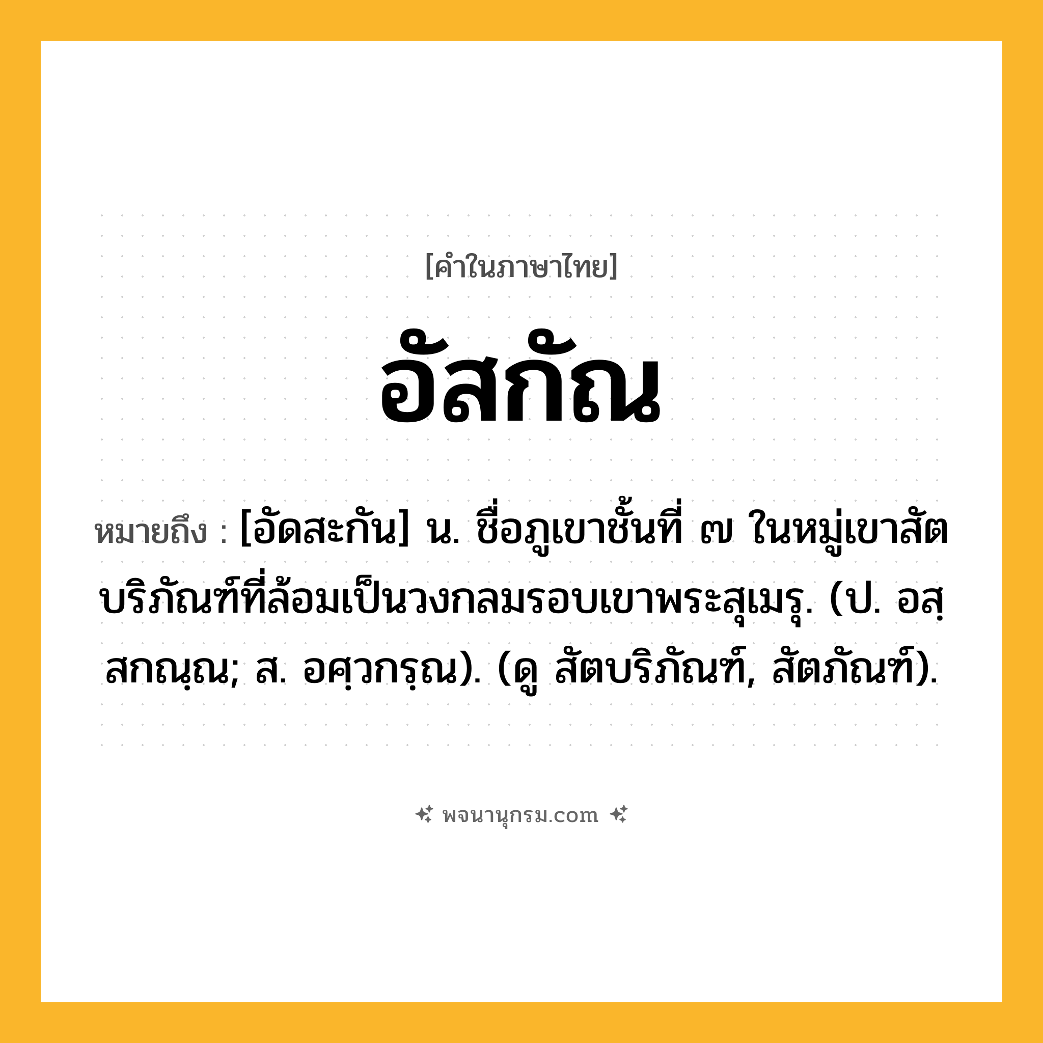 อัสกัณ ความหมาย หมายถึงอะไร?, คำในภาษาไทย อัสกัณ หมายถึง [อัดสะกัน] น. ชื่อภูเขาชั้นที่ ๗ ในหมู่เขาสัตบริภัณฑ์ที่ล้อมเป็นวงกลมรอบเขาพระสุเมรุ. (ป. อสฺสกณฺณ; ส. อศฺวกรฺณ). (ดู สัตบริภัณฑ์, สัตภัณฑ์).