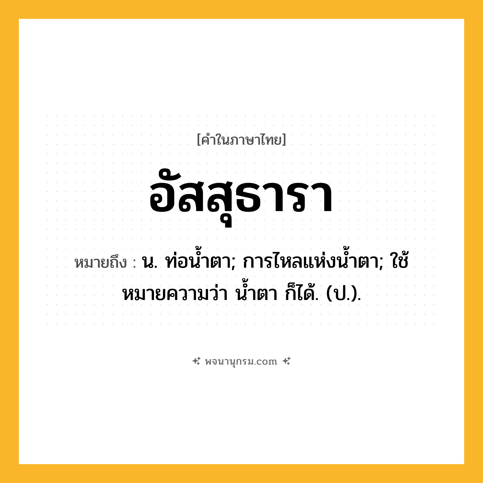 อัสสุธารา ความหมาย หมายถึงอะไร?, คำในภาษาไทย อัสสุธารา หมายถึง น. ท่อนํ้าตา; การไหลแห่งนํ้าตา; ใช้หมายความว่า นํ้าตา ก็ได้. (ป.).