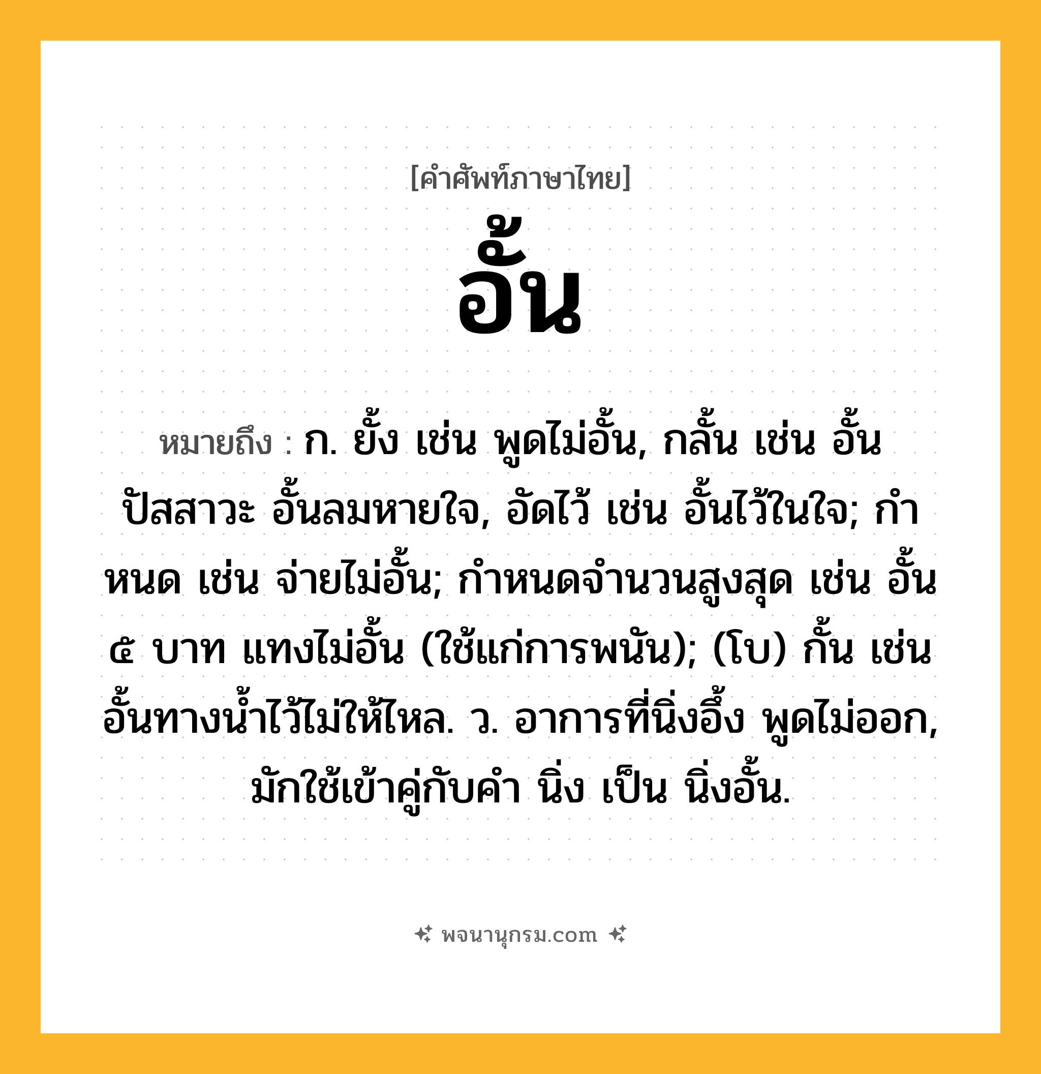 อั้น ความหมาย หมายถึงอะไร?, คำในภาษาไทย อั้น หมายถึง ก. ยั้ง เช่น พูดไม่อั้น, กลั้น เช่น อั้นปัสสาวะ อั้นลมหายใจ, อัดไว้ เช่น อั้นไว้ในใจ; กําหนด เช่น จ่ายไม่อั้น; กําหนดจํานวนสูงสุด เช่น อั้น ๕ บาท แทงไม่อั้น (ใช้แก่การพนัน); (โบ) กั้น เช่น อั้นทางน้ำไว้ไม่ให้ไหล. ว. อาการที่นิ่งอึ้ง พูดไม่ออก, มักใช้เข้าคู่กับคำ นิ่ง เป็น นิ่งอั้น.
