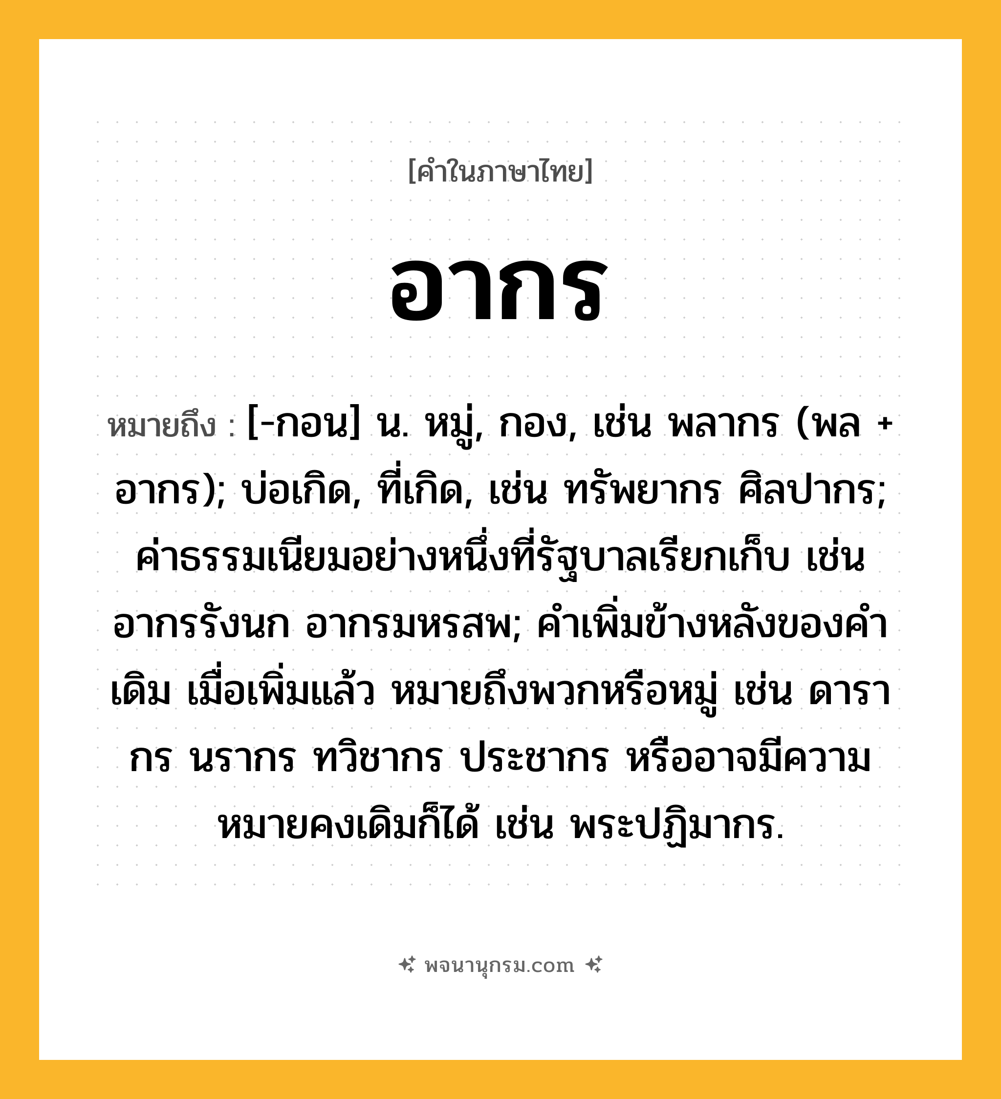 อากร ความหมาย หมายถึงอะไร?, คำในภาษาไทย อากร หมายถึง [-กอน] น. หมู่, กอง, เช่น พลากร (พล + อากร); บ่อเกิด, ที่เกิด, เช่น ทรัพยากร ศิลปากร; ค่าธรรมเนียมอย่างหนึ่งที่รัฐบาลเรียกเก็บ เช่น อากรรังนก อากรมหรสพ; คำเพิ่มข้างหลังของคำเดิม เมื่อเพิ่มแล้ว หมายถึงพวกหรือหมู่ เช่น ดารากร นรากร ทวิชากร ประชากร หรืออาจมีความหมายคงเดิมก็ได้ เช่น พระปฏิมากร.