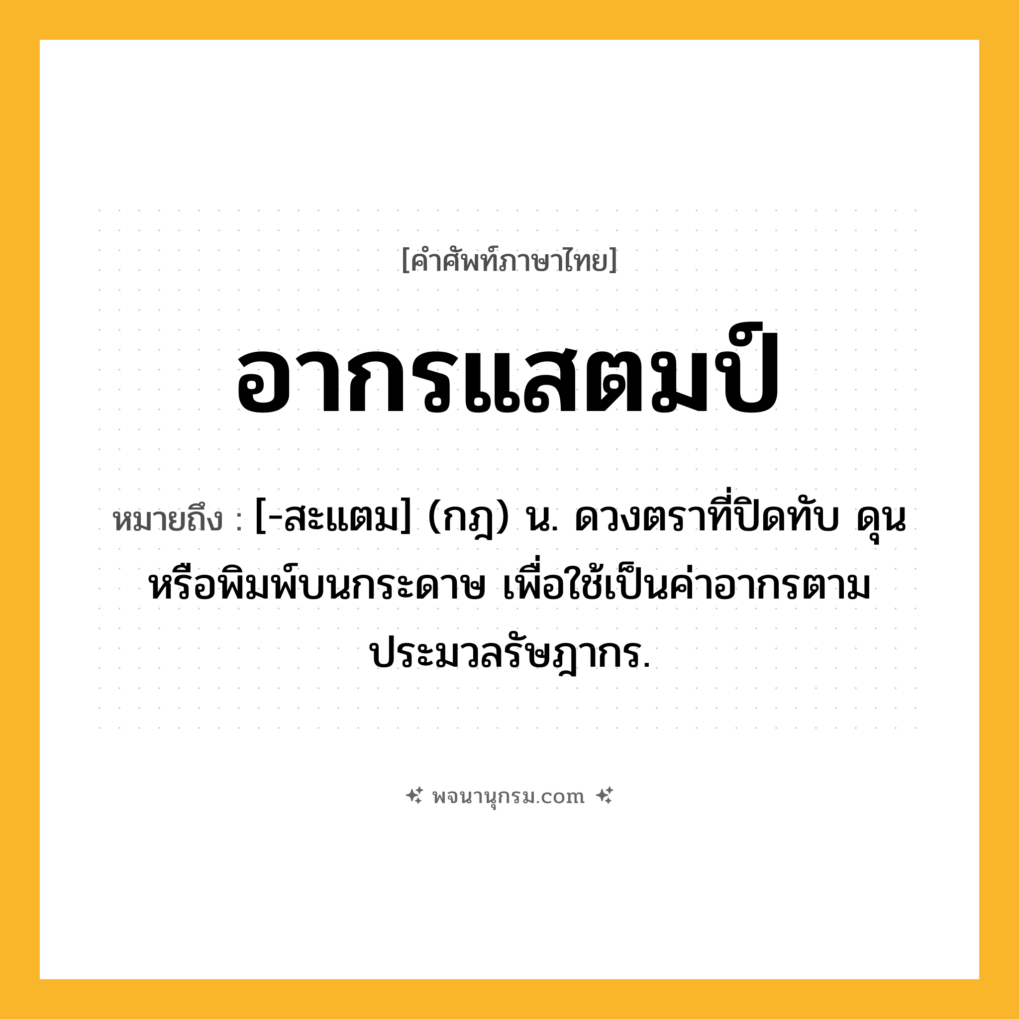 อากรแสตมป์ ความหมาย หมายถึงอะไร?, คำในภาษาไทย อากรแสตมป์ หมายถึง [-สะแตม] (กฎ) น. ดวงตราที่ปิดทับ ดุน หรือพิมพ์บนกระดาษ เพื่อใช้เป็นค่าอากรตามประมวลรัษฎากร.