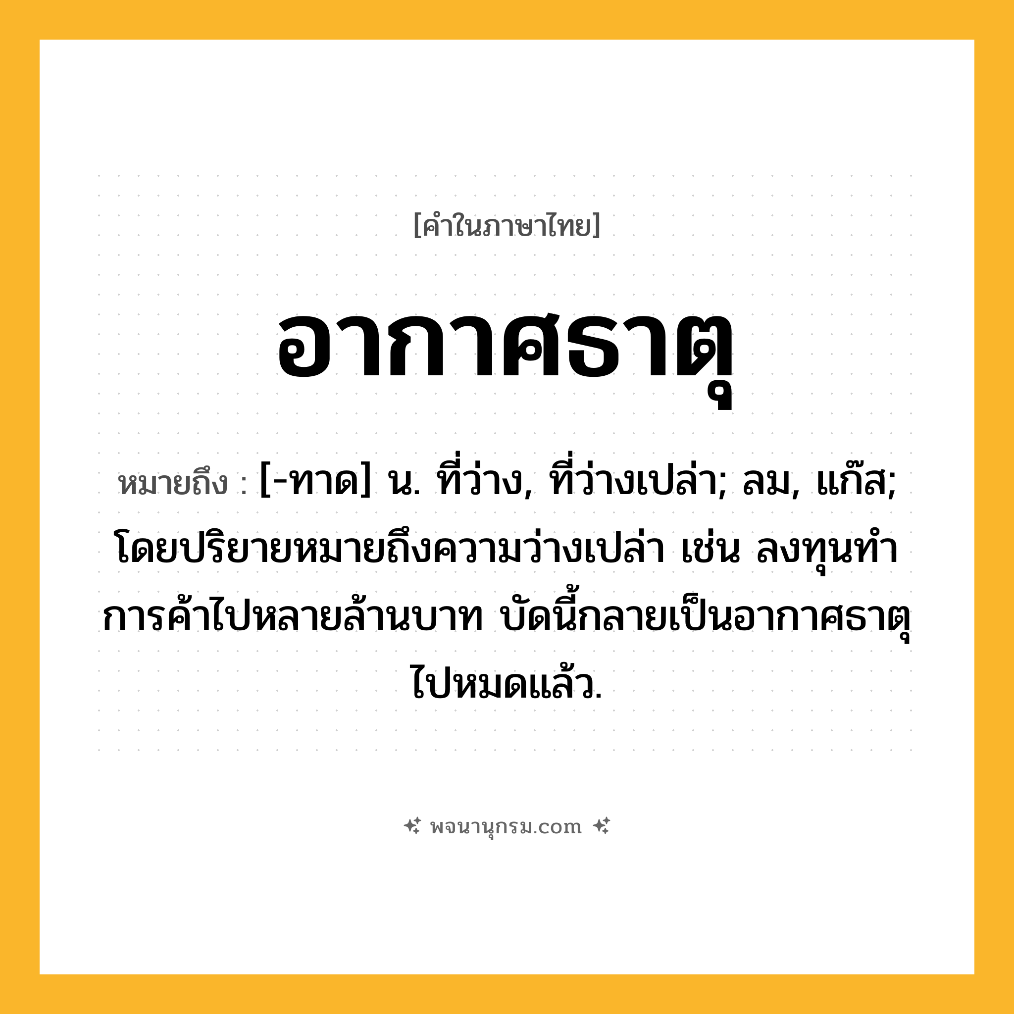 อากาศธาตุ ความหมาย หมายถึงอะไร?, คำในภาษาไทย อากาศธาตุ หมายถึง [-ทาด] น. ที่ว่าง, ที่ว่างเปล่า; ลม, แก๊ส; โดยปริยายหมายถึงความว่างเปล่า เช่น ลงทุนทําการค้าไปหลายล้านบาท บัดนี้กลายเป็นอากาศธาตุไปหมดแล้ว.