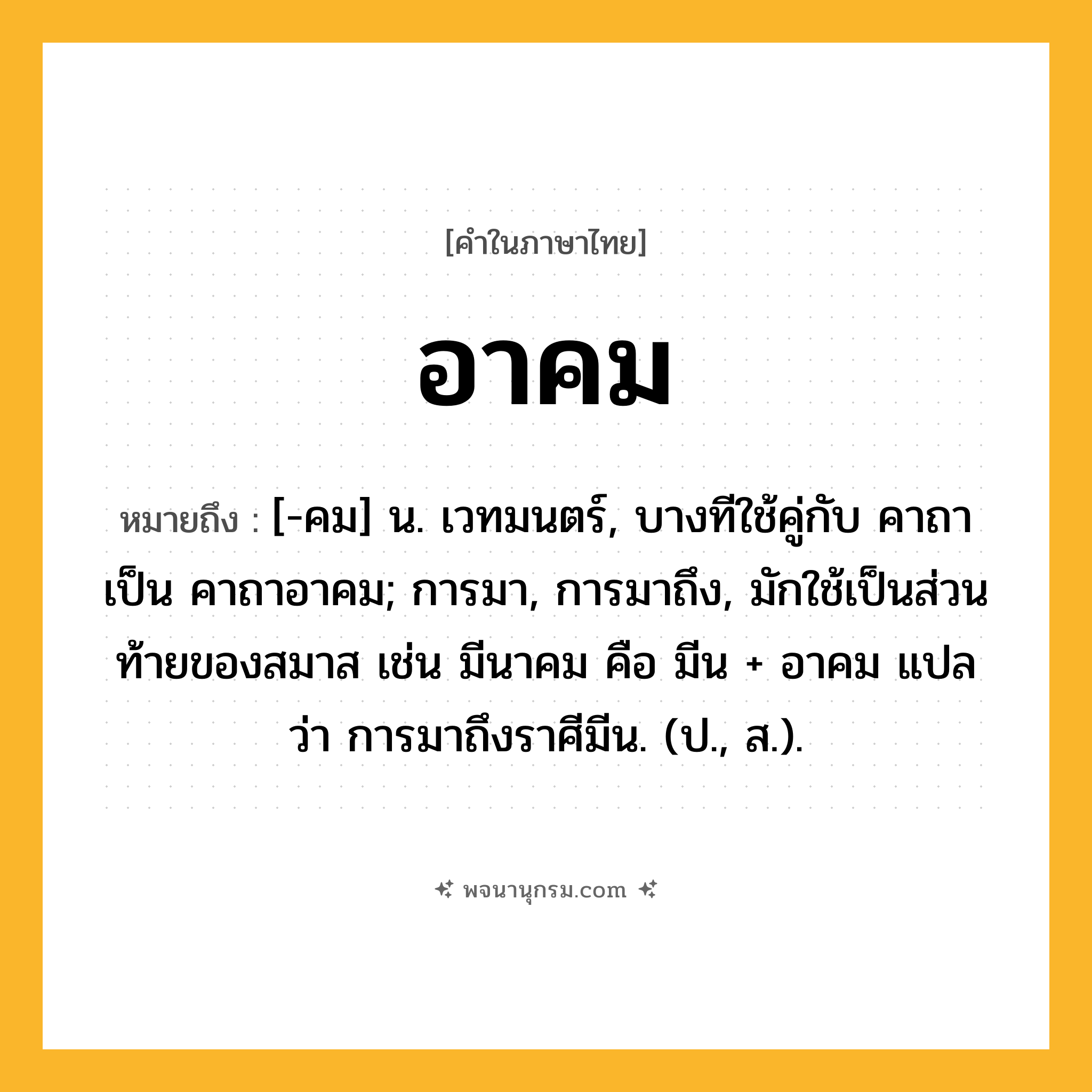 อาคม ความหมาย หมายถึงอะไร?, คำในภาษาไทย อาคม หมายถึง [-คม] น. เวทมนตร์, บางทีใช้คู่กับ คาถา เป็น คาถาอาคม; การมา, การมาถึง, มักใช้เป็นส่วนท้ายของสมาส เช่น มีนาคม คือ มีน + อาคม แปลว่า การมาถึงราศีมีน. (ป., ส.).