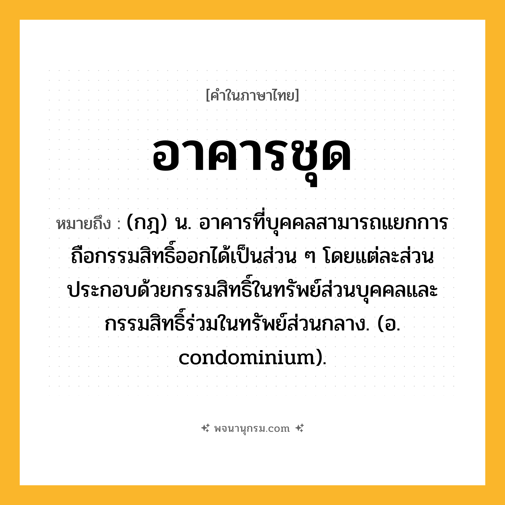 อาคารชุด ความหมาย หมายถึงอะไร?, คำในภาษาไทย อาคารชุด หมายถึง (กฎ) น. อาคารที่บุคคลสามารถแยกการถือกรรมสิทธิ์ออกได้เป็นส่วน ๆ โดยแต่ละส่วนประกอบด้วยกรรมสิทธิ์ในทรัพย์ส่วนบุคคลและกรรมสิทธิ์ร่วมในทรัพย์ส่วนกลาง. (อ. condominium).