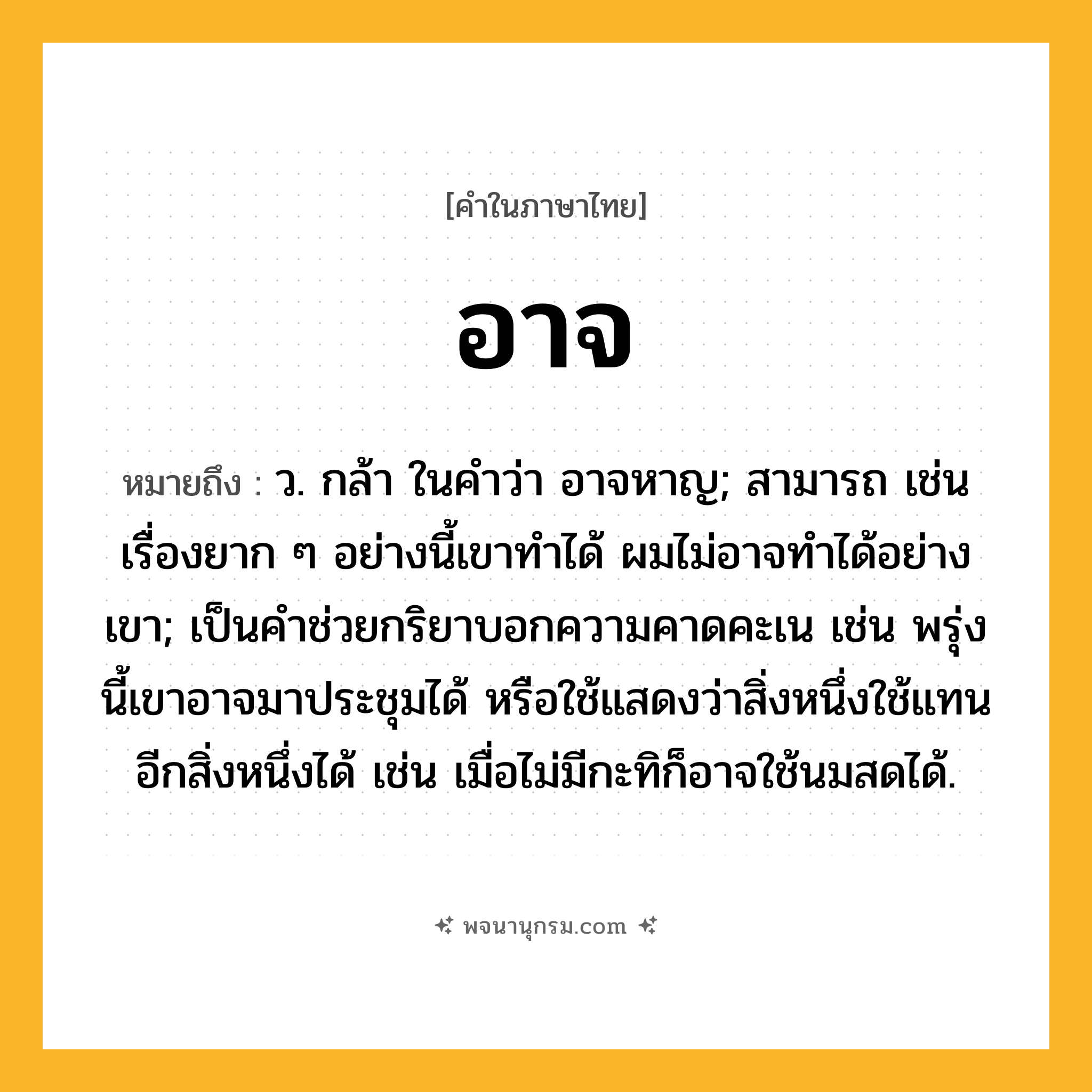 อาจ ความหมาย หมายถึงอะไร?, คำในภาษาไทย อาจ หมายถึง ว. กล้า ในคำว่า อาจหาญ; สามารถ เช่น เรื่องยาก ๆ อย่างนี้เขาทำได้ ผมไม่อาจทำได้อย่างเขา; เป็นคําช่วยกริยาบอกความคาดคะเน เช่น พรุ่งนี้เขาอาจมาประชุมได้ หรือใช้แสดงว่าสิ่งหนึ่งใช้แทนอีกสิ่งหนึ่งได้ เช่น เมื่อไม่มีกะทิก็อาจใช้นมสดได้.