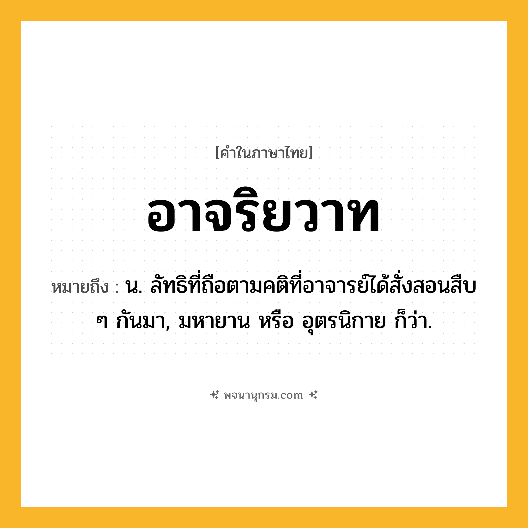 อาจริยวาท ความหมาย หมายถึงอะไร?, คำในภาษาไทย อาจริยวาท หมายถึง น. ลัทธิที่ถือตามคติที่อาจารย์ได้สั่งสอนสืบ ๆ กันมา, มหายาน หรือ อุตรนิกาย ก็ว่า.